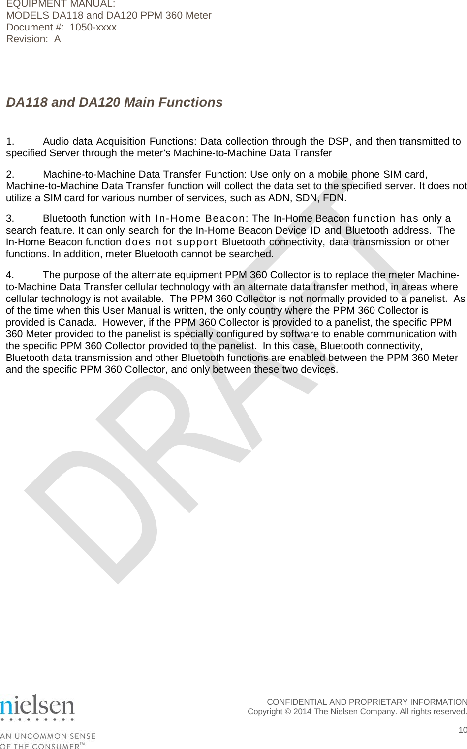 EQUIPMENT MANUAL:  MODELS DA118 and DA120 PPM 360 Meter Document #:  1050-xxxx Revision:  A   DA118 and DA120 Main Functions  1.  Audio data Acquisition Functions: Data collection through the DSP, and then transmitted to specified Server through the meter&rsquo;s Machine-to-Machine Data Transfer 2.  Machine-to-Machine Data Transfer Function: Use only on a mobile phone SIM card, Machine-to-Machine Data Transfer function will collect the data set to the specified server. It does not utilize a SIM card for various number of services, such as ADN, SDN, FDN. 3.  Bluetooth function with In-Home Beacon: The In-Home Beacon function has only a search feature. It can only search for the In-Home Beacon Device ID and Bluetooth address.  The In-Home Beacon function does not support Bluetooth connectivity, data transmission or other functions. In addition, meter Bluetooth cannot be searched. 4. The purpose of the alternate equipment PPM 360 Collector is to replace the meter Machine-to-Machine Data Transfer cellular technology with an alternate data transfer method, in areas where cellular technology is not available.  The PPM 360 Collector is not normally provided to a panelist.  As of the time when this User Manual is written, the only country where the PPM 360 Collector is provided is Canada.  However, if the PPM 360 Collector is provided to a panelist, the specific PPM 360 Meter provided to the panelist is specially configured by software to enable communication with the specific PPM 360 Collector provided to the panelist.  In this case, Bluetooth connectivity, Bluetooth data transmission and other Bluetooth functions are enabled between the PPM 360 Meter and the specific PPM 360 Collector, and only between these two devices.    CONFIDENTIAL AND PROPRIETARY INFORMATION  Copyright &copy; 2014 The Nielsen Company. All rights reserved.   10 