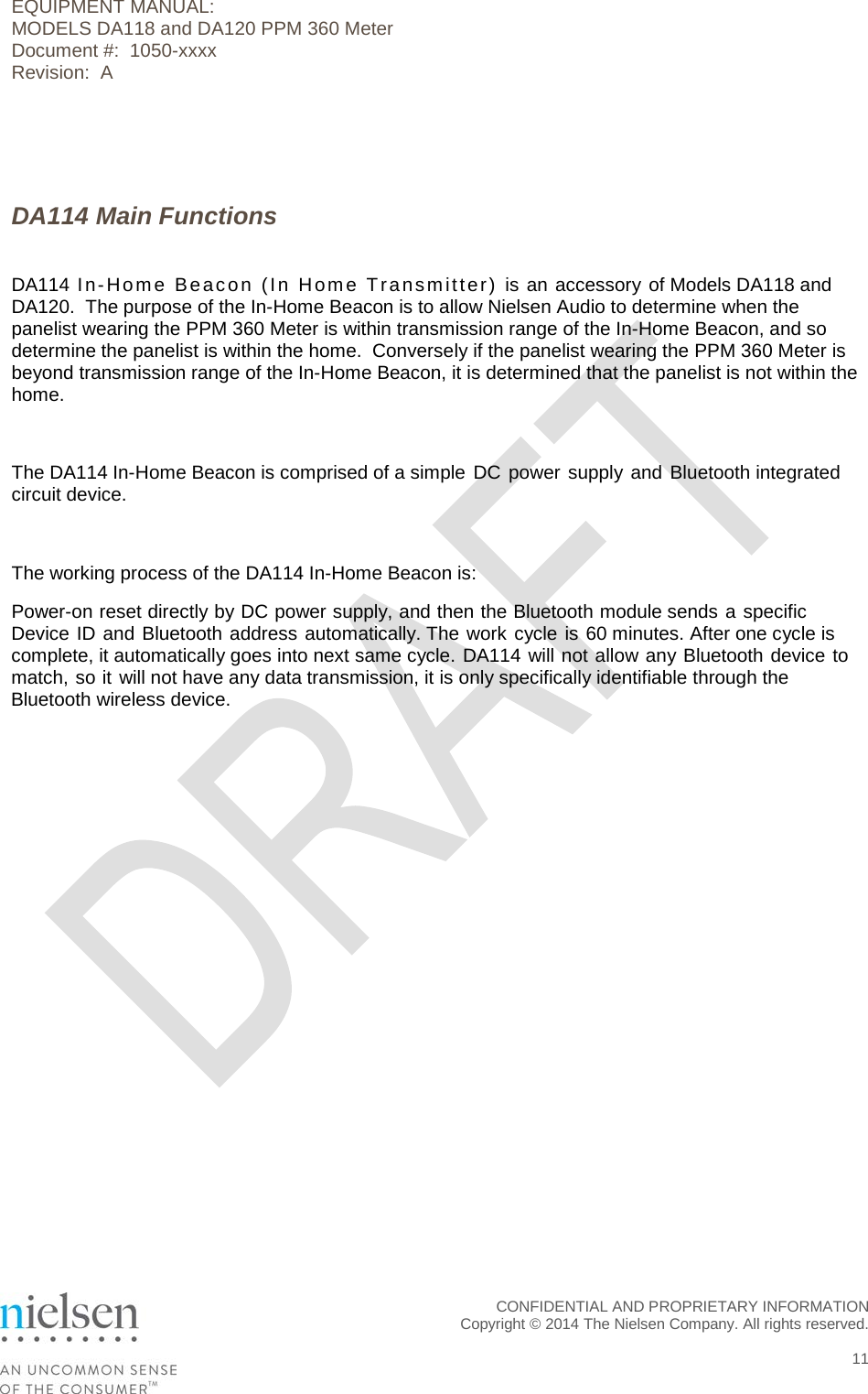 EQUIPMENT MANUAL:  MODELS DA118 and DA120 PPM 360 Meter Document #:  1050-xxxx Revision:  A    DA114 Main Functions  DA114 In-Home Beacon (In Home Transmitter) is an accessory of Models DA118 and DA120.  The purpose of the In-Home Beacon is to allow Nielsen Audio to determine when the panelist wearing the PPM 360 Meter is within transmission range of the In-Home Beacon, and so determine the panelist is within the home.  Conversely if the panelist wearing the PPM 360 Meter is beyond transmission range of the In-Home Beacon, it is determined that the panelist is not within the home.  The DA114 In-Home Beacon is comprised of a simple DC power supply and Bluetooth integrated circuit device.  The working process of the DA114 In-Home Beacon is: Power-on reset directly by DC power supply, and then the Bluetooth module sends a specific Device ID and Bluetooth address automatically. The work cycle is 60 minutes. After one cycle is complete, it automatically goes into next same cycle. DA114 will not allow any Bluetooth device to match, so it will not have any data transmission, it is only specifically identifiable through the Bluetooth wireless device.  CONFIDENTIAL AND PROPRIETARY INFORMATION  Copyright &copy; 2014 The Nielsen Company. All rights reserved.   11 