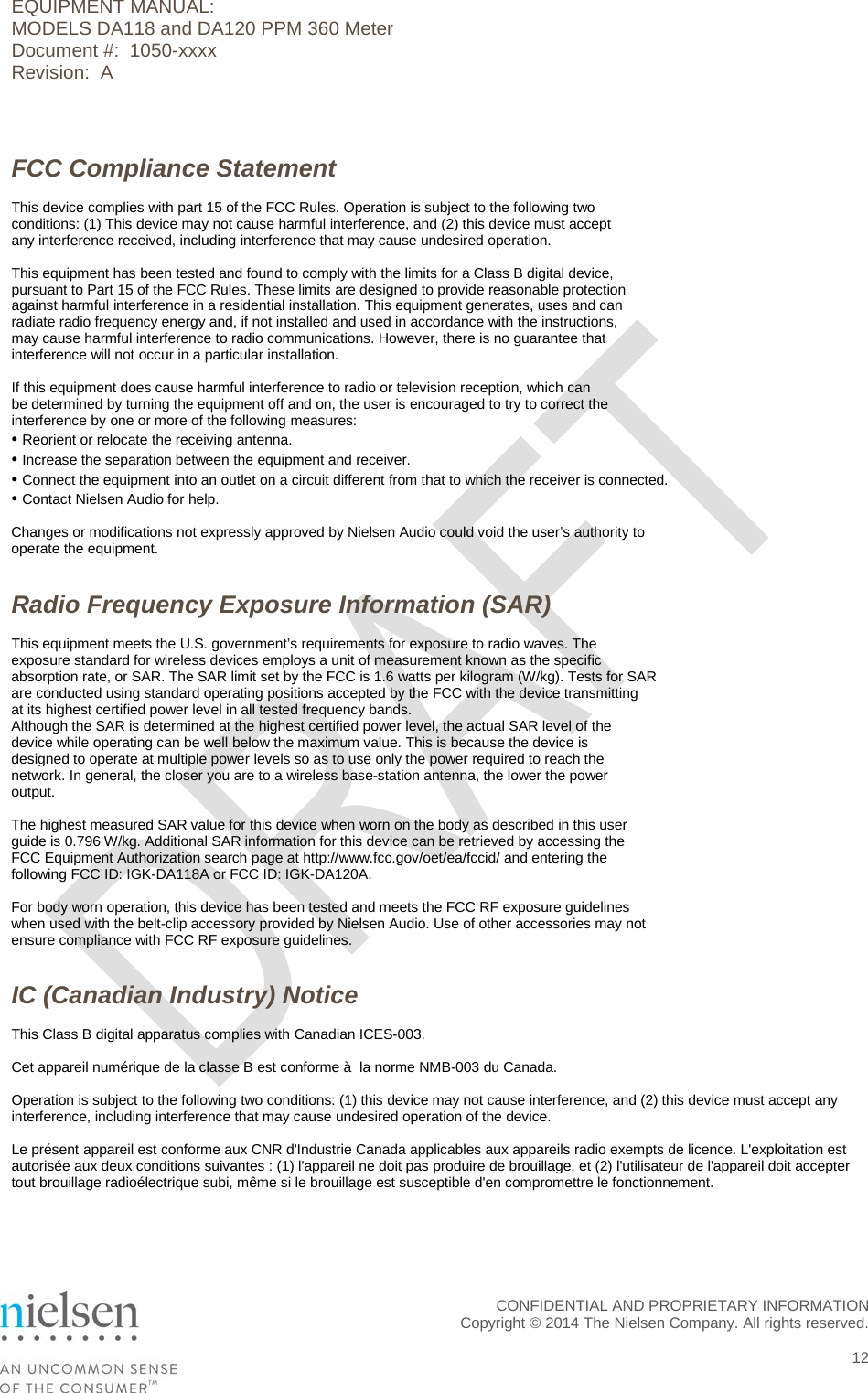 EQUIPMENT MANUAL:  MODELS DA118 and DA120 PPM 360 Meter Document #:  1050-xxxx Revision:  A  FCC Compliance Statement This device complies with part 15 of the FCC Rules. Operation is subject to the following two conditions: (1) This device may not cause harmful interference, and (2) this device must accept any interference received, including interference that may cause undesired operation.  This equipment has been tested and found to comply with the limits for a Class B digital device, pursuant to Part 15 of the FCC Rules. These limits are designed to provide reasonable protection against harmful interference in a residential installation. This equipment generates, uses and can radiate radio frequency energy and, if not installed and used in accordance with the instructions, may cause harmful interference to radio communications. However, there is no guarantee that interference will not occur in a particular installation.  If this equipment does cause harmful interference to radio or television reception, which can be determined by turning the equipment off and on, the user is encouraged to try to correct the interference by one or more of the following measures: &bull; Reorient or relocate the receiving antenna. &bull; Increase the separation between the equipment and receiver. &bull; Connect the equipment into an outlet on a circuit different from that to which the receiver is connected. &bull; Contact Nielsen Audio for help.  Changes or modifications not expressly approved by Nielsen Audio could void the user&rsquo;s authority to operate the equipment.   Radio Frequency Exposure Information (SAR) This equipment meets the U.S. government&rsquo;s requirements for exposure to radio waves. The exposure standard for wireless devices employs a unit of measurement known as the specific absorption rate, or SAR. The SAR limit set by the FCC is 1.6 watts per kilogram (W/kg). Tests for SAR are conducted using standard operating positions accepted by the FCC with the device transmitting at its highest certified power level in all tested frequency bands. Although the SAR is determined at the highest certified power level, the actual SAR level of the device while operating can be well below the maximum value. This is because the device is designed to operate at multiple power levels so as to use only the power required to reach the network. In general, the closer you are to a wireless base-station antenna, the lower the power output.  The highest measured SAR value for this device when worn on the body as described in this user guide is 0.796 W/kg. Additional SAR information for this device can be retrieved by accessing the FCC Equipment Authorization search page at http://www.fcc.gov/oet/ea/fccid/ and entering the following FCC ID: IGK-DA118A or FCC ID: IGK-DA120A.  For body worn operation, this device has been tested and meets the FCC RF exposure guidelines when used with the belt-clip accessory provided by Nielsen Audio. Use of other accessories may not ensure compliance with FCC RF exposure guidelines.   IC (Canadian Industry) Notice This Class B digital apparatus complies with Canadian ICES-003.  Cet appareil num&eacute;rique de la classe B est conforme &agrave;  la norme NMB-003 du Canada.  Operation is subject to the following two conditions: (1) this device may not cause interference, and (2) this device must accept any interference, including interference that may cause undesired operation of the device.  Le pr&eacute;sent appareil est conforme aux CNR d'Industrie Canada applicables aux appareils radio exempts de licence. L'exploitation est autoris&eacute;e aux deux conditions suivantes : (1) l'appareil ne doit pas produire de brouillage, et (2) l'utilisateur de l'appareil doit accepter tout brouillage radio&eacute;lectrique subi, m&ecirc;me si le brouillage est susceptible d'en compromettre le fonctionnement.    CONFIDENTIAL AND PROPRIETARY INFORMATION  Copyright &copy; 2014 The Nielsen Company. All rights reserved.   12 