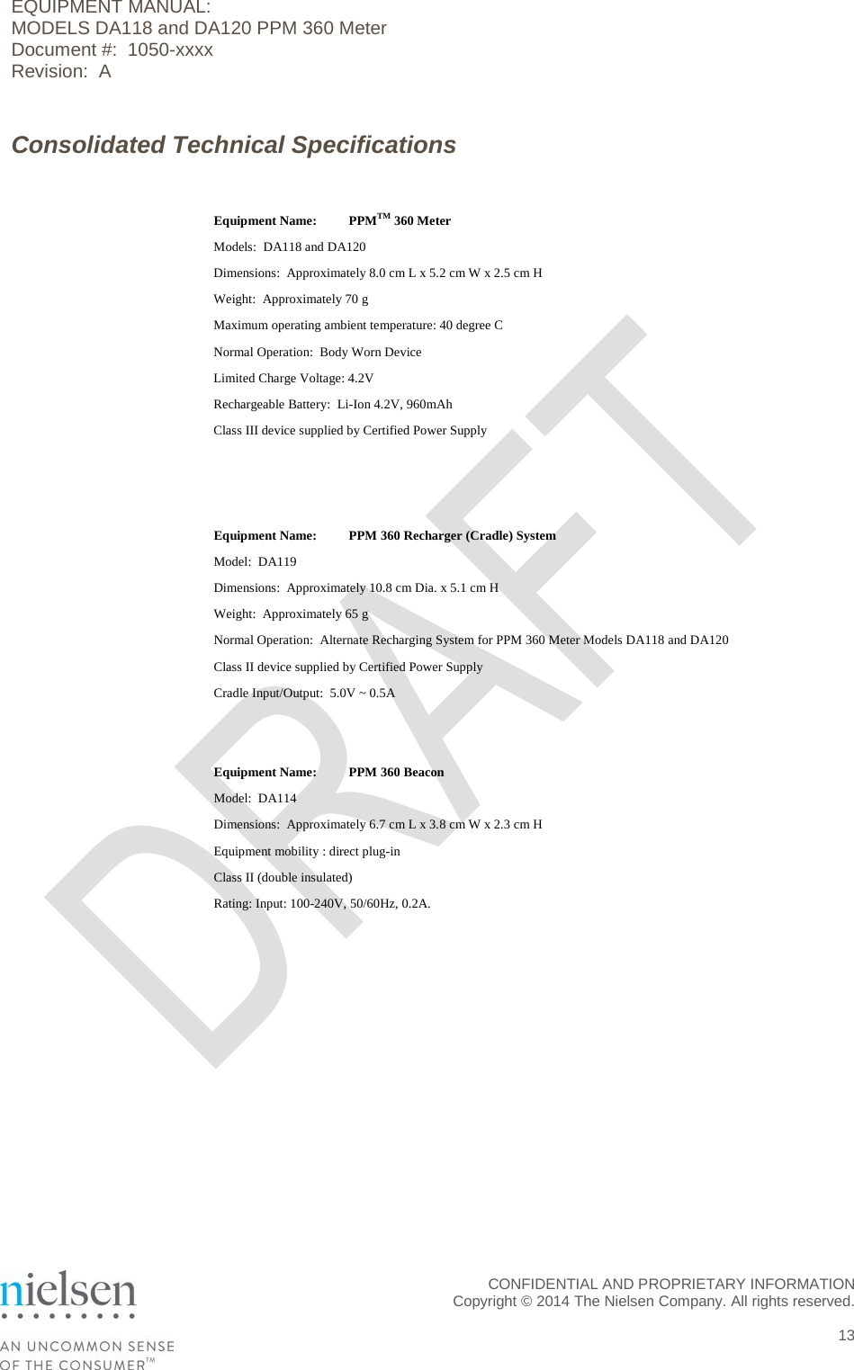 EQUIPMENT MANUAL:  MODELS DA118 and DA120 PPM 360 Meter Document #:  1050-xxxx Revision:  A Consolidated Technical Specifications   Equipment Name: PPMTM 360 Meter Models:  DA118 and DA120 Dimensions:  Approximately 8.0 cm L x 5.2 cm W x 2.5 cm H Weight:  Approximately 70 g Maximum operating ambient temperature: 40 degree C Normal Operation:  Body Worn Device Limited Charge Voltage: 4.2V Rechargeable Battery:  Li-Ion 4.2V, 960mAh Class III device supplied by Certified Power Supply     Equipment Name: PPM 360 Recharger (Cradle) System Model:  DA119 Dimensions:  Approximately 10.8 cm Dia. x 5.1 cm H Weight:  Approximately 65 g Normal Operation:  Alternate Recharging System for PPM 360 Meter Models DA118 and DA120 Class II device supplied by Certified Power Supply Cradle Input/Output:  5.0V ~ 0.5A   Equipment Name: PPM 360 Beacon Model:  DA114 Dimensions:  Approximately 6.7 cm L x 3.8 cm W x 2.3 cm H Equipment mobility : direct plug-in Class II (double insulated) Rating: Input: 100-240V, 50/60Hz, 0.2A.   CONFIDENTIAL AND PROPRIETARY INFORMATION  Copyright &copy; 2014 The Nielsen Company. All rights reserved.   13 