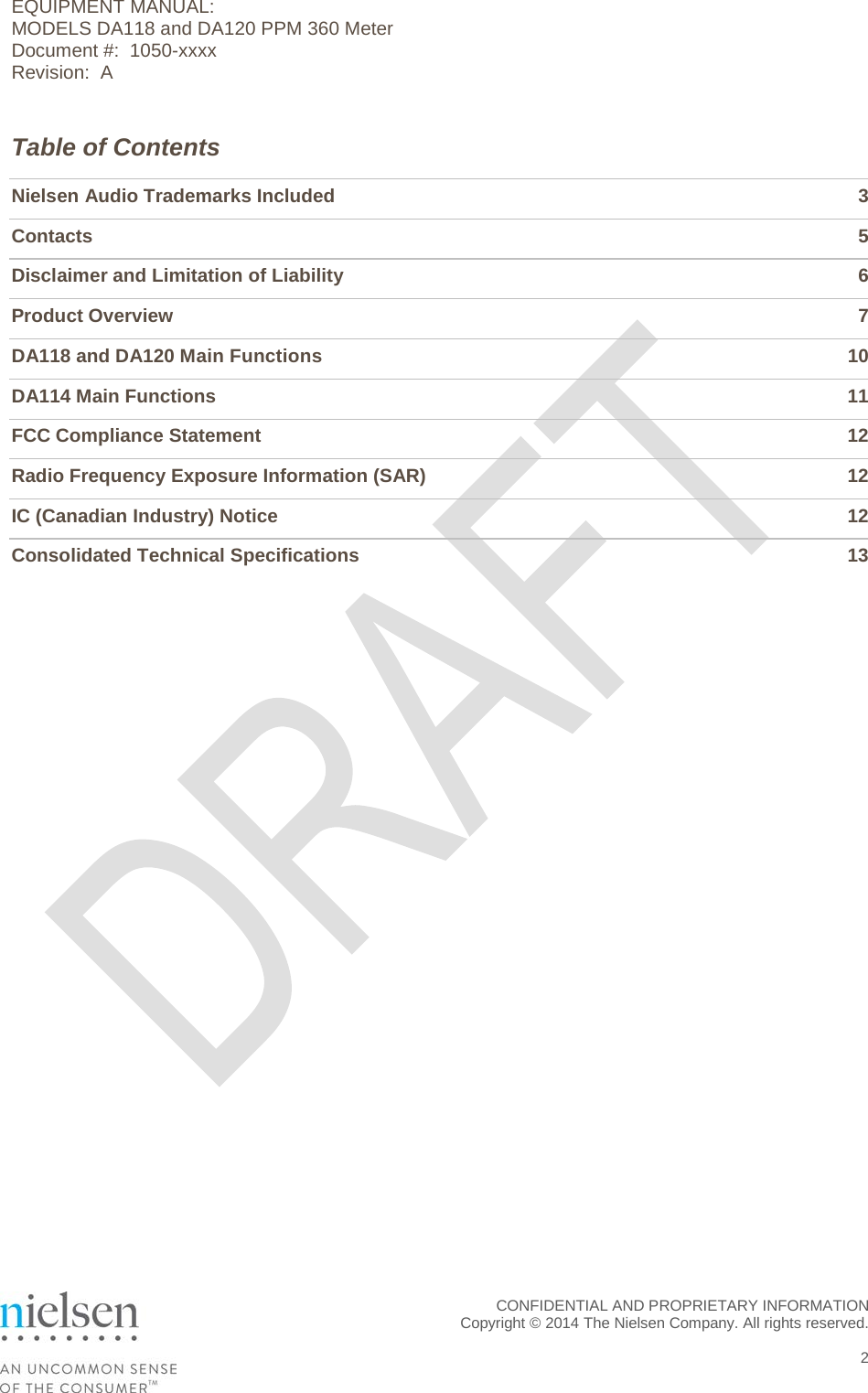EQUIPMENT MANUAL:  MODELS DA118 and DA120 PPM 360 Meter Document #:  1050-xxxx Revision:  A Table of Contents Nielsen Audio Trademarks Included  3 Contacts  5 Disclaimer and Limitation of Liability  6 Product Overview  7 DA118 and DA120 Main Functions 10 DA114 Main Functions 11 FCC Compliance Statement 12 Radio Frequency Exposure Information (SAR) 12 IC (Canadian Industry) Notice 12 Consolidated Technical Specifications 13   CONFIDENTIAL AND PROPRIETARY INFORMATION  Copyright &copy; 2014 The Nielsen Company. All rights reserved.    2 