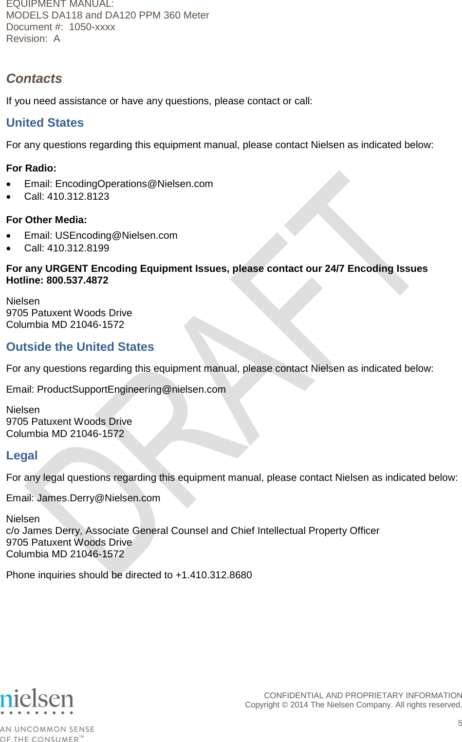 EQUIPMENT MANUAL:  MODELS DA118 and DA120 PPM 360 Meter Document #:  1050-xxxx Revision:  A Contacts If you need assistance or have any questions, please contact or call: United States For any questions regarding this equipment manual, please contact Nielsen as indicated below: For Radio: &bull; Email: EncodingOperations@Nielsen.com &bull; Call: 410.312.8123 For Other Media: &bull; Email: USEncoding@Nielsen.com &bull; Call: 410.312.8199 For any URGENT Encoding Equipment Issues, please contact our 24/7 Encoding Issues Hotline: 800.537.4872 Nielsen 9705 Patuxent Woods Drive Columbia MD 21046-1572 Outside the United States For any questions regarding this equipment manual, please contact Nielsen as indicated below: Email: ProductSupportEngineering@nielsen.com Nielsen 9705 Patuxent Woods Drive Columbia MD 21046-1572 Legal For any legal questions regarding this equipment manual, please contact Nielsen as indicated below: Email: James.Derry@Nielsen.com Nielsen c/o James Derry, Associate General Counsel and Chief Intellectual Property Officer 9705 Patuxent Woods Drive Columbia MD 21046-1572 Phone inquiries should be directed to +1.410.312.8680  CONFIDENTIAL AND PROPRIETARY INFORMATION  Copyright &copy; 2014 The Nielsen Company. All rights reserved.    5 