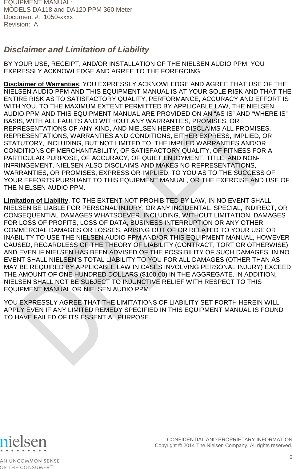 EQUIPMENT MANUAL:  MODELS DA118 and DA120 PPM 360 Meter Document #:  1050-xxxx Revision:  A Disclaimer and Limitation of Liability BY YOUR USE, RECEIPT, AND/OR INSTALLATION OF THE NIELSEN AUDIO PPM, YOU EXPRESSLY ACKNOWLEDGE AND AGREE TO THE FOREGOING: Disclaimer of Warranties. YOU EXPRESSLY ACKNOWLEDGE AND AGREE THAT USE OF THE NIELSEN AUDIO PPM AND THIS EQUIPMENT MANUAL IS AT YOUR SOLE RISK AND THAT THE ENTIRE RISK AS TO SATISFACTORY QUALITY, PERFORMANCE, ACCURACY AND EFFORT IS WITH YOU. TO THE MAXIMUM EXTENT PERMITTED BY APPLICABLE LAW, THE NIELSEN AUDIO PPM AND THIS EQUIPMENT MANUAL ARE PROVIDED ON AN &ldquo;AS IS&rdquo; AND &ldquo;WHERE IS&rdquo; BASIS, WITH ALL FAULTS AND WITHOUT ANY WARRANTIES, PROMISES, OR REPRESENTATIONS OF ANY KIND, AND NIELSEN HEREBY DISCLAIMS ALL PROMISES, REPRESENTATIONS, WARRANTIES AND CONDITIONS, EITHER EXPRESS, IMPLIED, OR STATUTORY, INCLUDING, BUT NOT LIMITED TO, THE IMPLIED WARRANTIES AND/OR CONDITIONS OF MERCHANTABILITY, OF SATISFACTORY QUALITY, OF FITNESS FOR A PARTICULAR PURPOSE, OF ACCURACY, OF QUIET ENJOYMENT, TITLE, AND NON-INFRINGEMENT. NIELSEN ALSO DISCLAIMS AND MAKES NO REPRESENTATIONS, WARRANTIES, OR PROMISES, EXPRESS OR IMPLIED, TO YOU AS TO THE SUCCESS OF YOUR EFFORTS PURSUANT TO THIS EQUIPMENT MANUAL, OR THE EXERCISE AND USE OF THE NIELSEN AUDIO PPM. Limitation of Liability. TO THE EXTENT NOT PROHIBITED BY LAW, IN NO EVENT SHALL NIELSEN BE LIABLE FOR PERSONAL INJURY, OR ANY INCIDENTAL, SPECIAL, INDIRECT, OR CONSEQUENTIAL DAMAGES WHATSOEVER, INCLUDING, WITHOUT LIMITATION, DAMAGES FOR LOSS OF PROFITS, LOSS OF DATA, BUSINESS INTERRUPTION OR ANY OTHER COMMERCIAL DAMAGES OR LOSSES, ARISING OUT OF OR RELATED TO YOUR USE OR INABILITY TO USE THE NIELSEN AUDIO PPM AND/OR THIS EQUIPMENT MANUAL, HOWEVER CAUSED, REGARDLESS OF THE THEORY OF LIABILITY (CONTRACT, TORT OR OTHERWISE) AND EVEN IF NIELSEN HAS BEEN ADVISED OF THE POSSIBILITY OF SUCH DAMAGES. IN NO EVENT SHALL NIELSEN'S TOTAL LIABILITY TO YOU FOR ALL DAMAGES (OTHER THAN AS MAY BE REQUIRED BY APPLICABLE LAW IN CASES INVOLVING PERSONAL INJURY) EXCEED THE AMOUNT OF ONE HUNDRED DOLLARS ($100.00) IN THE AGGREGATE. IN ADDITION, NIELSEN SHALL NOT BE SUBJECT TO INJUNCTIVE RELIEF WITH RESPECT TO THIS EQUIPMENT MANUAL OR NIELSEN AUDIO PPM. YOU EXPRESSLY AGREE THAT THE LIMITATIONS OF LIABILITY SET FORTH HEREIN WILL APPLY EVEN IF ANY LIMITED REMEDY SPECIFIED IN THIS EQUIPMENT MANUAL IS FOUND TO HAVE FAILED OF ITS ESSENTIAL PURPOSE.  CONFIDENTIAL AND PROPRIETARY INFORMATION  Copyright &copy; 2014 The Nielsen Company. All rights reserved.    6 