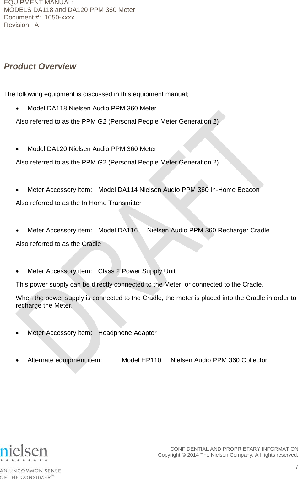 EQUIPMENT MANUAL:  MODELS DA118 and DA120 PPM 360 Meter Document #:  1050-xxxx Revision:  A   Product Overview  The following equipment is discussed in this equipment manual; &bull; Model DA118 Nielsen Audio PPM 360 Meter Also referred to as the PPM G2 (Personal People Meter Generation 2)  &bull; Model DA120 Nielsen Audio PPM 360 Meter Also referred to as the PPM G2 (Personal People Meter Generation 2)  &bull; Meter Accessory item: Model DA114 Nielsen Audio PPM 360 In-Home Beacon Also referred to as the In Home Transmitter  &bull; Meter Accessory item: Model DA116   Nielsen Audio PPM 360 Recharger Cradle Also referred to as the Cradle  &bull; Meter Accessory item: Class 2 Power Supply Unit This power supply can be directly connected to the Meter, or connected to the Cradle. When the power supply is connected to the Cradle, the meter is placed into the Cradle in order to recharge the Meter.  &bull; Meter Accessory item: Headphone Adapter  &bull; Alternate equipment item: Model HP110   Nielsen Audio PPM 360 Collector  CONFIDENTIAL AND PROPRIETARY INFORMATION  Copyright &copy; 2014 The Nielsen Company. All rights reserved.    7 