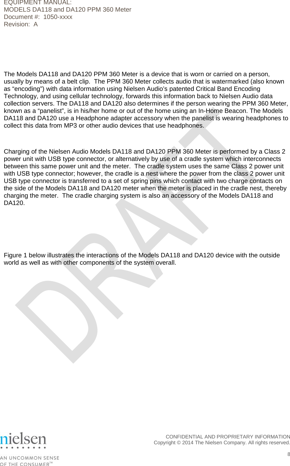 EQUIPMENT MANUAL:  MODELS DA118 and DA120 PPM 360 Meter Document #:  1050-xxxx Revision:  A   The Models DA118 and DA120 PPM 360 Meter is a device that is worn or carried on a person, usually by means of a belt clip.  The PPM 360 Meter collects audio that is watermarked (also known as &ldquo;encoding&rdquo;) with data information using Nielsen Audio&rsquo;s patented Critical Band Encoding Technology, and using cellular technology, forwards this information back to Nielsen Audio data collection servers. The DA118 and DA120 also determines if the person wearing the PPM 360 Meter, known as a &ldquo;panelist&rdquo;, is in his/her home or out of the home using an In-Home Beacon. The Models DA118 and DA120 use a Headphone adapter accessory when the panelist is wearing headphones to collect this data from MP3 or other audio devices that use headphones.  Charging of the Nielsen Audio Models DA118 and DA120 PPM 360 Meter is performed by a Class 2 power unit with USB type connector, or alternatively by use of a cradle system which interconnects between this same power unit and the meter.  The cradle system uses the same Class 2 power unit with USB type connector; however, the cradle is a nest where the power from the class 2 power unit USB type connector is transferred to a set of spring pins which contact with two charge contacts on the side of the Models DA118 and DA120 meter when the meter is placed in the cradle nest, thereby charging the meter.  The cradle charging system is also an accessory of the Models DA118 and DA120.    Figure 1 below illustrates the interactions of the Models DA118 and DA120 device with the outside world as well as with other components of the system overall.  CONFIDENTIAL AND PROPRIETARY INFORMATION  Copyright &copy; 2014 The Nielsen Company. All rights reserved.    8 