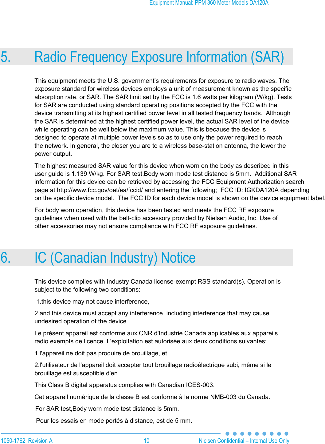 Equipment Manual: PPM 360 Meter Models DA120A  1050-1762  Revision A  10  Nielsen Confidential &ndash; Internal Use Only  5. Radio Frequency Exposure Information (SAR) This equipment meets the U.S. government&rsquo;s requirements for exposure to radio waves. The exposure standard for wireless devices employs a unit of measurement known as the specific absorption rate, or SAR. The SAR limit set by the FCC is 1.6 watts per kilogram (W/kg). Tests for SAR are conducted using standard operating positions accepted by the FCC with the device transmitting at its highest certified power level in all tested frequency bands.  Although the SAR is determined at the highest certified power level, the actual SAR level of the device while operating can be well below the maximum value. This is because the device is designed to operate at multiple power levels so as to use only the power required to reach the network. In general, the closer you are to a wireless base-station antenna, the lower the power output. The highest measured SAR value for this device when worn on the body as described in this user guide is 1.139 W/kg. For SAR test,Body worn mode test distance is 5mm.  Additional SARinformation for this device can be retrieved by accessing the FCC Equipment Authorization search page at http://www.fcc.gov/oet/ea/fccid/ and entering the following;  FCC ID: IGKDA120A depending on the specific device model.  The FCC ID for each device model is shown on the device equipment label. For body worn operation, this device has been tested and meets the FCC RF exposure guidelines when used with the belt-clip accessory provided by Nielsen Audio, Inc. Use of other accessories may not ensure compliance with FCC RF exposure guidelines. 6. IC (Canadian Industry) Notice This device complies with Industry Canada license-exempt RSS standard(s). Operation is subject to the following two conditions:   1.this device may not cause interference,  2.and this device must accept any interference, including interference that may cause undesired operation of the device.  Le pr&eacute;sent appareil est conforme aux CNR d'Industrie Canada applicables aux appareils radio exempts de licence. L'exploitation est autoris&eacute;e aux deux conditions suivantes:    1.l'appareil ne doit pas produire de brouillage, et  2.l'utilisateur de l'appareil doit accepter tout brouillage radio&eacute;lectrique subi, m&ecirc;me si le brouillage est susceptible d'en   This Class B digital apparatus complies with Canadian ICES-003.  Cet appareil num&eacute;rique de la classe B est conforme &agrave; la norme NMB-003 du Canada.                     For SAR test,Body worn mode test distance is 5mm.                                           Pour les essais en mode port&eacute;s &agrave; distance, est de 5 mm.   
