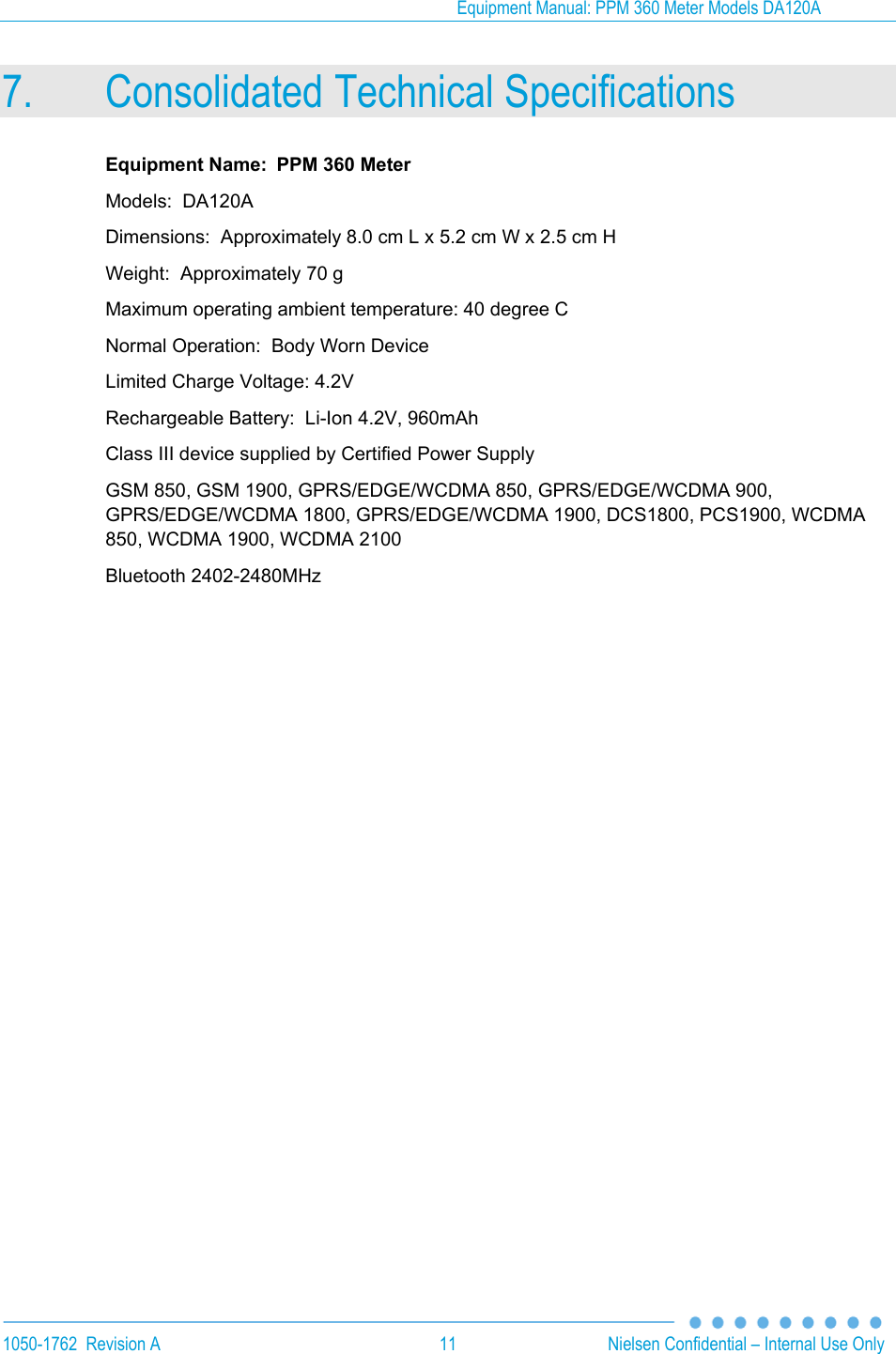 Equipment Manual: PPM 360 Meter Models DA120A 1050-1762  Revision A  11  Nielsen Confidential &ndash; Internal Use Only 7. Consolidated Technical Specifications Equipment Name:  PPM 360 Meter Models:  DA120A Dimensions:  Approximately 8.0 cm L x 5.2 cm W x 2.5 cm H Weight:  Approximately 70 g Maximum operating ambient temperature: 40 degree C Normal Operation:  Body Worn Device Limited Charge Voltage: 4.2V Rechargeable Battery:  Li-Ion 4.2V, 960mAh Class III device supplied by Certified Power Supply GSM 850, GSM 1900, GPRS/EDGE/WCDMA 850, GPRS/EDGE/WCDMA 900, GPRS/EDGE/WCDMA 1800, GPRS/EDGE/WCDMA 1900, DCS1800, PCS1900, WCDMA 850, WCDMA 1900, WCDMA 2100 Bluetooth 2402-2480MHz 