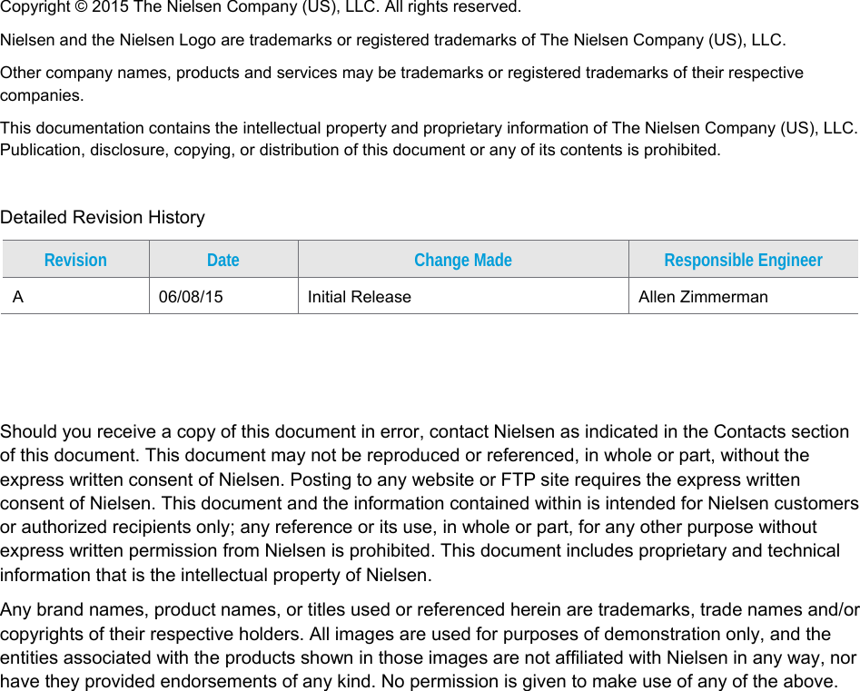 Copyright &copy; 2015 The Nielsen Company (US), LLC. All rights reserved.  Nielsen and the Nielsen Logo are trademarks or registered trademarks of The Nielsen Company (US), LLC. Other company names, products and services may be trademarks or registered trademarks of their respective companies. This documentation contains the intellectual property and proprietary information of The Nielsen Company (US), LLC. Publication, disclosure, copying, or distribution of this document or any of its contents is prohibited.  Detailed Revision History Revision  Date  Change Made  Responsible Engineer A  06/08/15  Initial Release  Allen Zimmerman    Should you receive a copy of this document in error, contact Nielsen as indicated in the Contacts section of this document. This document may not be reproduced or referenced, in whole or part, without the express written consent of Nielsen. Posting to any website or FTP site requires the express written consent of Nielsen. This document and the information contained within is intended for Nielsen customers or authorized recipients only; any reference or its use, in whole or part, for any other purpose without express written permission from Nielsen is prohibited. This document includes proprietary and technical information that is the intellectual property of Nielsen.  Any brand names, product names, or titles used or referenced herein are trademarks, trade names and/or copyrights of their respective holders. All images are used for purposes of demonstration only, and the entities associated with the products shown in those images are not affiliated with Nielsen in any way, nor have they provided endorsements of any kind. No permission is given to make use of any of the above.