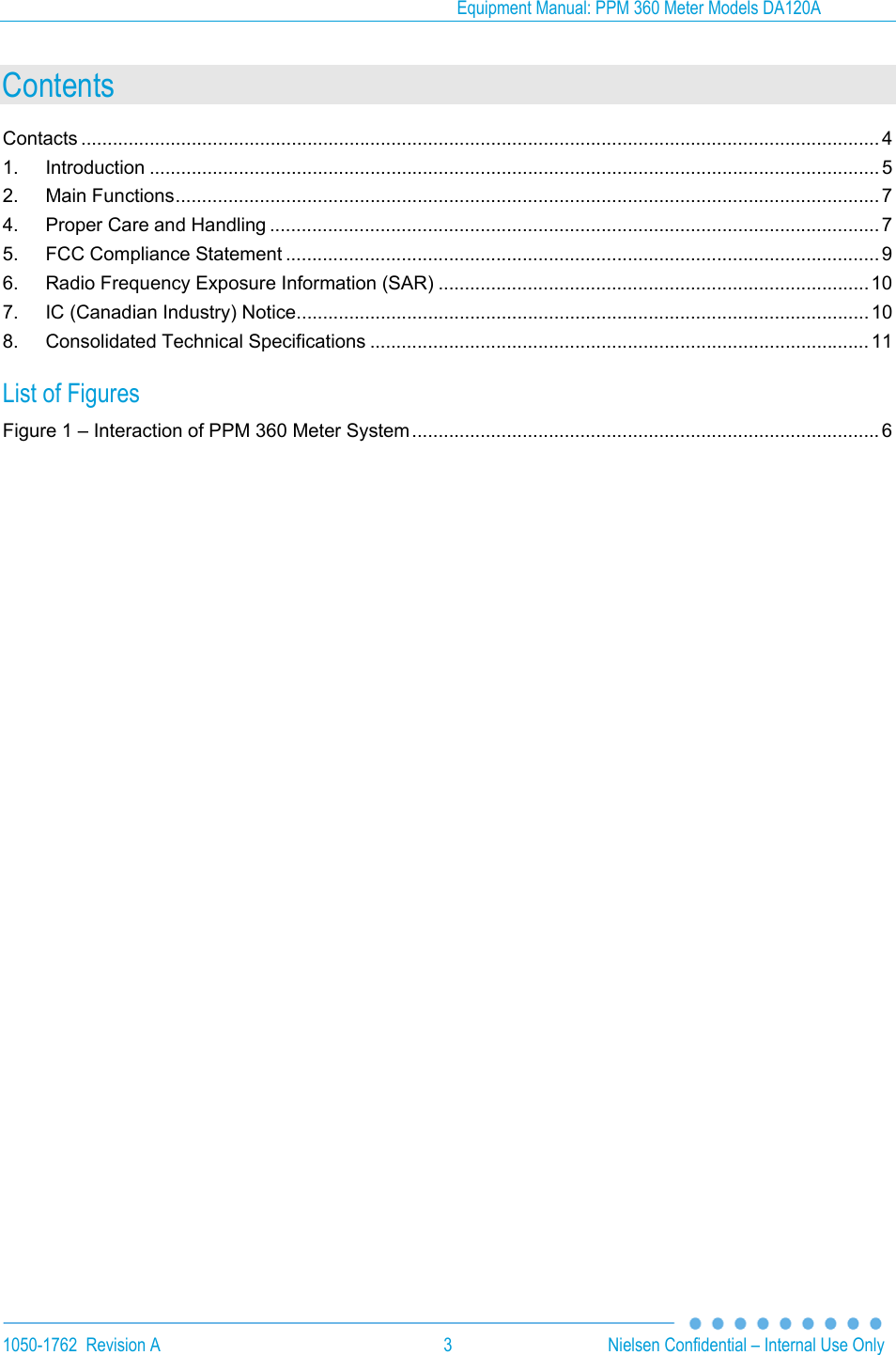 Equipment Manual: PPM 360 Meter Models DA120A 1050-1762  Revision A  3  Nielsen Confidential &ndash; Internal Use Only Contents Contacts ........................................................................................................................................................ 41.Introduction ........................................................................................................................................... 52.Main Functions ...................................................................................................................................... 74.Proper Care and Handling .................................................................................................................... 75.FCC Compliance Statement ................................................................................................................. 96.Radio Frequency Exposure Information (SAR) .................................................................................. 107.IC (Canadian Industry) Notice ............................................................................................................. 108.Consolidated Technical Specifications ............................................................................................... 11List of Figures Figure 1 &ndash; Interaction of PPM 360 Meter System ......................................................................................... 6  