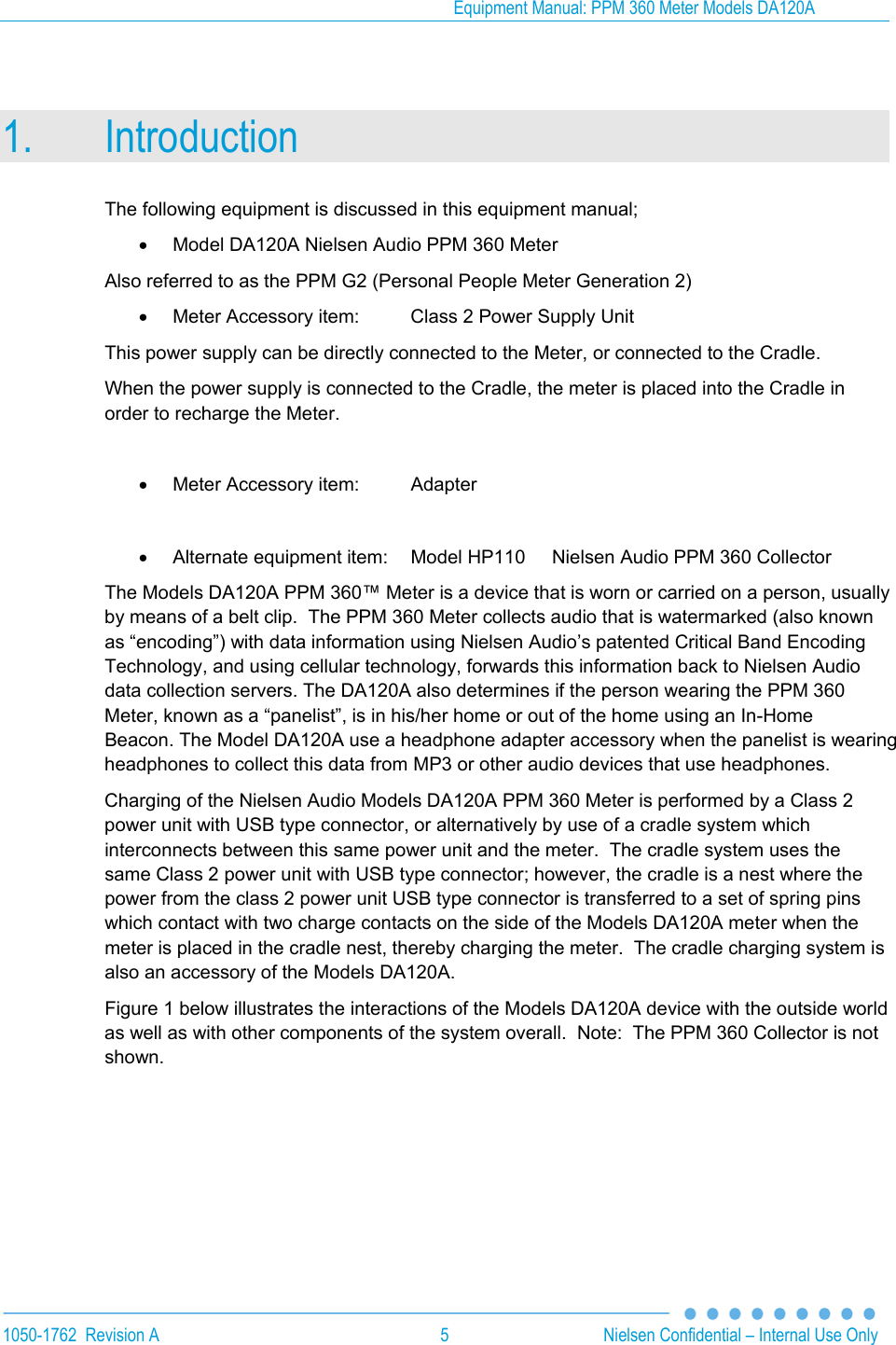 Equipment Manual: PPM 360 Meter Models DA120A  1050-1762  Revision A  5  Nielsen Confidential &ndash; Internal Use Only 1. Introduction The following equipment is discussed in this equipment manual;   Model DA120A Nielsen Audio PPM 360 Meter Also referred to as the PPM G2 (Personal People Meter Generation 2)   Meter Accessory item:  Class 2 Power Supply Unit This power supply can be directly connected to the Meter, or connected to the Cradle. When the power supply is connected to the Cradle, the meter is placed into the Cradle in order to recharge the Meter.    Meter Accessory item:  Adapter    Alternate equipment item:  Model HP110   Nielsen Audio PPM 360 Collector The Models DA120A PPM 360&trade; Meter is a device that is worn or carried on a person, usually by means of a belt clip.  The PPM 360 Meter collects audio that is watermarked (also known as &ldquo;encoding&rdquo;) with data information using Nielsen Audio&rsquo;s patented Critical Band Encoding Technology, and using cellular technology, forwards this information back to Nielsen Audio data collection servers. The DA120A also determines if the person wearing the PPM 360 Meter, known as a &ldquo;panelist&rdquo;, is in his/her home or out of the home using an In-Home Beacon. The Model DA120A use a headphone adapter accessory when the panelist is wearing headphones to collect this data from MP3 or other audio devices that use headphones. Charging of the Nielsen Audio Models DA120A PPM 360 Meter is performed by a Class 2 power unit with USB type connector, or alternatively by use of a cradle system which interconnects between this same power unit and the meter.  The cradle system uses the same Class 2 power unit with USB type connector; however, the cradle is a nest where the power from the class 2 power unit USB type connector is transferred to a set of spring pins which contact with two charge contacts on the side of the Models DA120A meter when the meter is placed in the cradle nest, thereby charging the meter.  The cradle charging system is also an accessory of the Models DA120A. Figure 1 below illustrates the interactions of the Models DA120A device with the outside world as well as with other components of the system overall.  Note:  The PPM 360 Collector is not shown.      