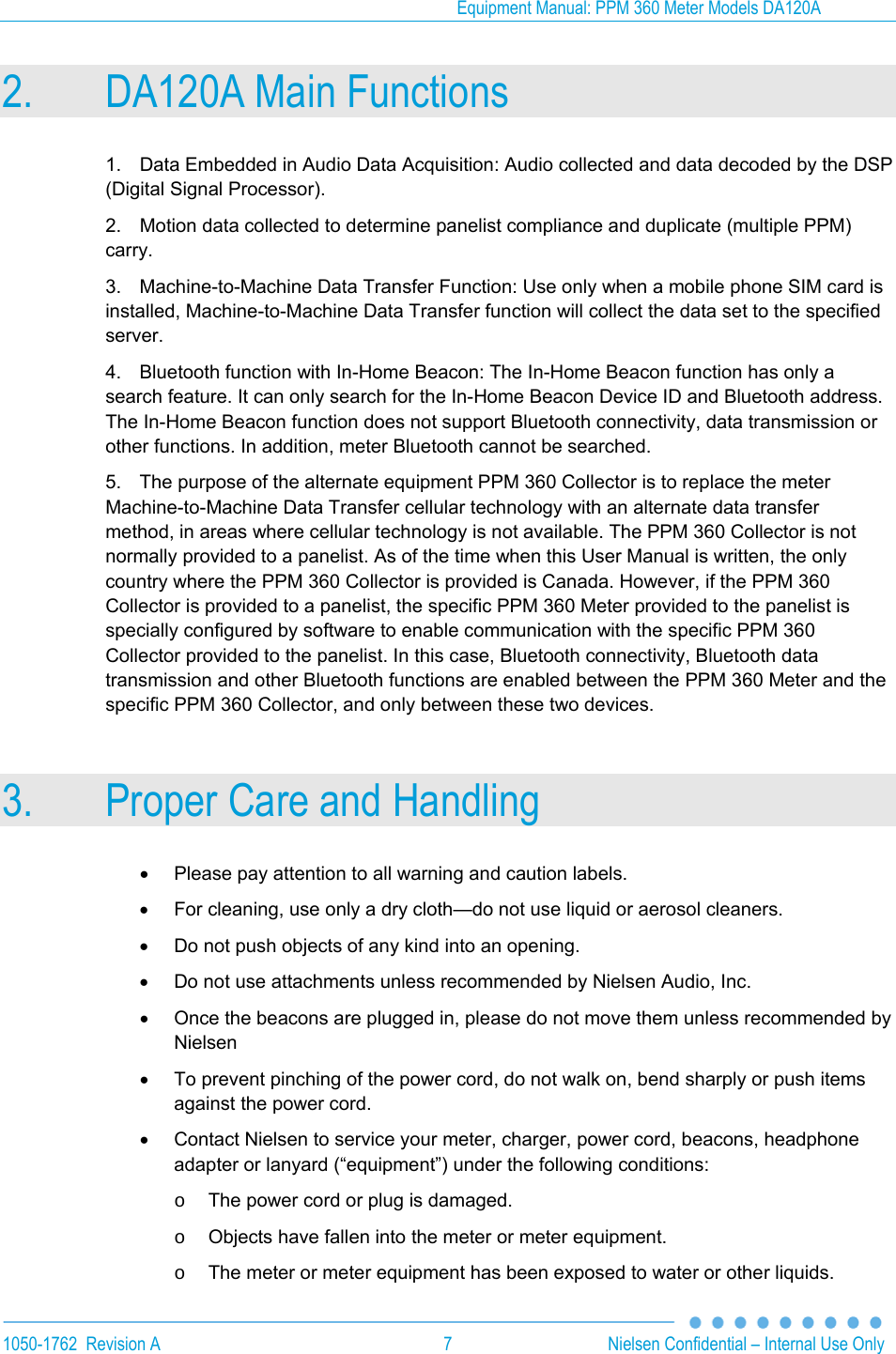 Equipment Manual: PPM 360 Meter Models DA120A  1050-1762  Revision A  7  Nielsen Confidential &ndash; Internal Use Only 2. DA120A Main Functions 1.  Data Embedded in Audio Data Acquisition: Audio collected and data decoded by the DSP (Digital Signal Processor). 2.  Motion data collected to determine panelist compliance and duplicate (multiple PPM) carry. 3.  Machine-to-Machine Data Transfer Function: Use only when a mobile phone SIM card is installed, Machine-to-Machine Data Transfer function will collect the data set to the specified server.  4.  Bluetooth function with In-Home Beacon: The In-Home Beacon function has only a search feature. It can only search for the In-Home Beacon Device ID and Bluetooth address. The In-Home Beacon function does not support Bluetooth connectivity, data transmission or other functions. In addition, meter Bluetooth cannot be searched. 5.  The purpose of the alternate equipment PPM 360 Collector is to replace the meter Machine-to-Machine Data Transfer cellular technology with an alternate data transfer method, in areas where cellular technology is not available. The PPM 360 Collector is not normally provided to a panelist. As of the time when this User Manual is written, the only country where the PPM 360 Collector is provided is Canada. However, if the PPM 360 Collector is provided to a panelist, the specific PPM 360 Meter provided to the panelist is specially configured by software to enable communication with the specific PPM 360 Collector provided to the panelist. In this case, Bluetooth connectivity, Bluetooth data transmission and other Bluetooth functions are enabled between the PPM 360 Meter and the specific PPM 360 Collector, and only between these two devices. 3. Proper Care and Handling   Please pay attention to all warning and caution labels.   For cleaning, use only a dry cloth&mdash;do not use liquid or aerosol cleaners.   Do not push objects of any kind into an opening.   Do not use attachments unless recommended by Nielsen Audio, Inc.   Once the beacons are plugged in, please do not move them unless recommended by Nielsen   To prevent pinching of the power cord, do not walk on, bend sharply or push items against the power cord.   Contact Nielsen to service your meter, charger, power cord, beacons, headphone adapter or lanyard (&ldquo;equipment&rdquo;) under the following conditions: o  The power cord or plug is damaged. o  Objects have fallen into the meter or meter equipment. o  The meter or meter equipment has been exposed to water or other liquids. 