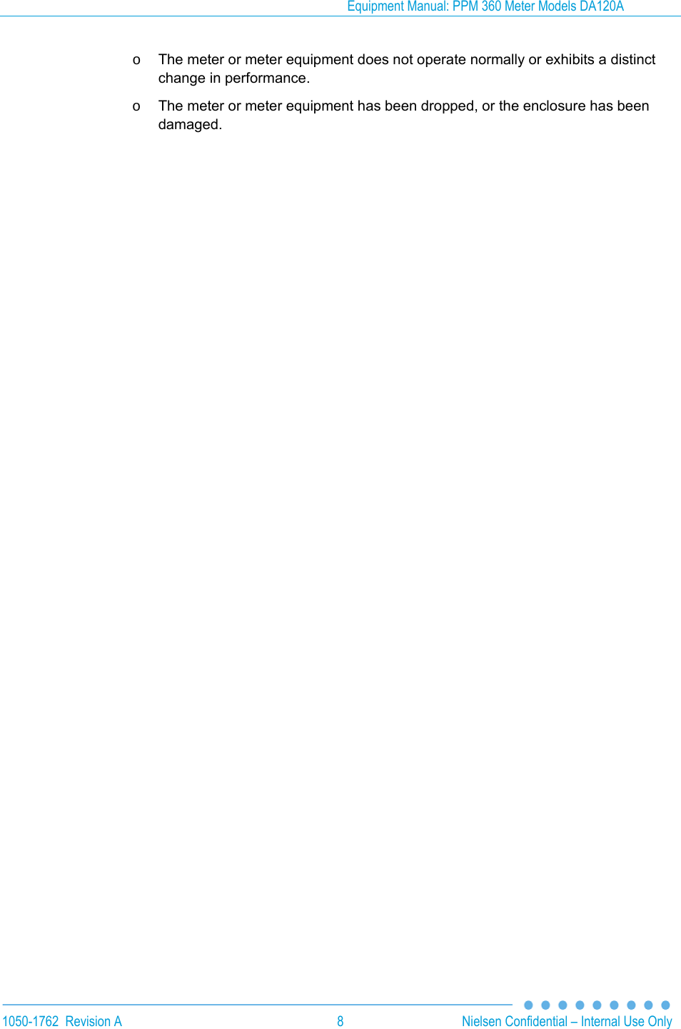 Equipment Manual: PPM 360 Meter Models DA120A 1050-1762  Revision A  8  Nielsen Confidential &ndash; Internal Use Only o  The meter or meter equipment does not operate normally or exhibits a distinct change in performance. o  The meter or meter equipment has been dropped, or the enclosure has been damaged.  