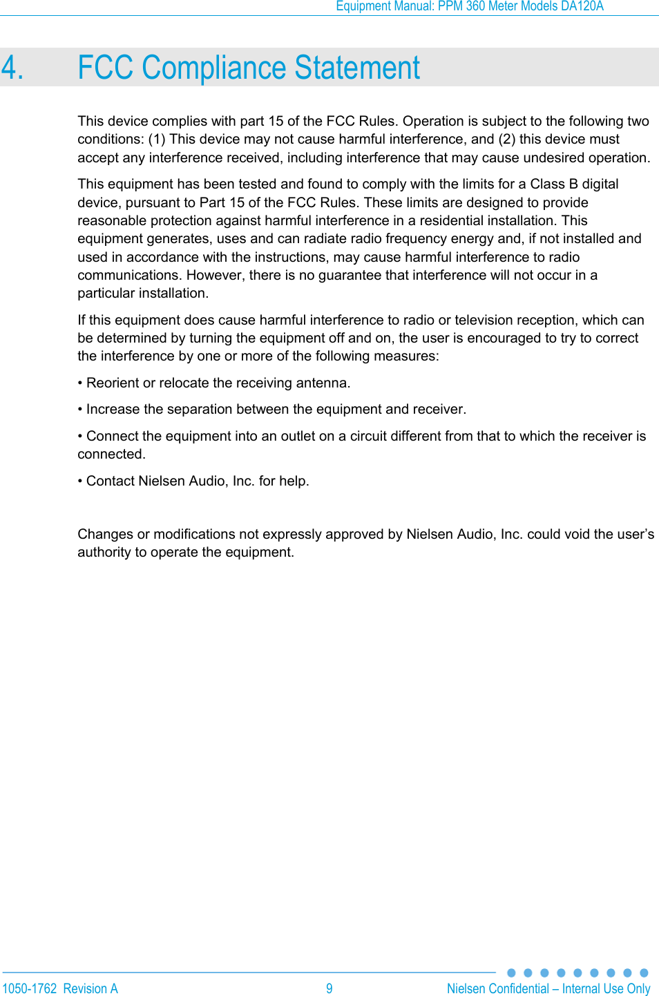 Equipment Manual: PPM 360 Meter Models DA120A  1050-1762  Revision A  9  Nielsen Confidential &ndash; Internal Use Only 4. FCC Compliance Statement This device complies with part 15 of the FCC Rules. Operation is subject to the following two conditions: (1) This device may not cause harmful interference, and (2) this device must accept any interference received, including interference that may cause undesired operation. This equipment has been tested and found to comply with the limits for a Class B digital device, pursuant to Part 15 of the FCC Rules. These limits are designed to provide reasonable protection against harmful interference in a residential installation. This equipment generates, uses and can radiate radio frequency energy and, if not installed and used in accordance with the instructions, may cause harmful interference to radio communications. However, there is no guarantee that interference will not occur in a particular installation. If this equipment does cause harmful interference to radio or television reception, which can be determined by turning the equipment off and on, the user is encouraged to try to correct the interference by one or more of the following measures: &bull; Reorient or relocate the receiving antenna. &bull; Increase the separation between the equipment and receiver. &bull; Connect the equipment into an outlet on a circuit different from that to which the receiver is connected. &bull; Contact Nielsen Audio, Inc. for help.  Changes or modifications not expressly approved by Nielsen Audio, Inc. could void the user&rsquo;s authority to operate the equipment.  