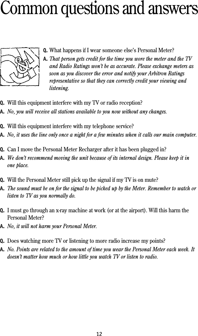 12Common questions and answersQ. What happens if I wear someone else&rsquo;s Personal Meter?A. That person gets credit for the time you wore the meter and the TVand Radio Ratings won&rsquo;t be as accurate. Please exchange meters assoon as you discover the error and notify your Arbitron Ratingsrepresentative so that they can correctly credit your viewing andlistening.Q. Will this equipment interfere with my TV or radio reception?A. No, you will receive all stations available to you now without any changes.Q. Will this equipment interfere with my telephone service?A. No, it uses the line only once a night for a few minutes when it calls our main computer.Q. Can I move the Personal Meter Recharger after it has been plugged in?A. We don&rsquo;t recommend moving the unit because of its internal design. Please keep it inone place.Q. Will the Personal Meter still pick up the signal if my TV is on mute?A. The sound must be on for the signal to be picked up by the Meter. Remember to watch orlisten to TV as you normally do.Q. I must go through an x-ray machine at work (or at the airport). Will this harm thePersonal Meter?A. No, it will not harm your Personal Meter.Q. Does watching more TV or listening to more radio increase my points?A. No. Points are related to the amount of time you wear the Personal Meter each week. Itdoesn&rsquo;t matter how much or how little you watch TV or listen to radio.