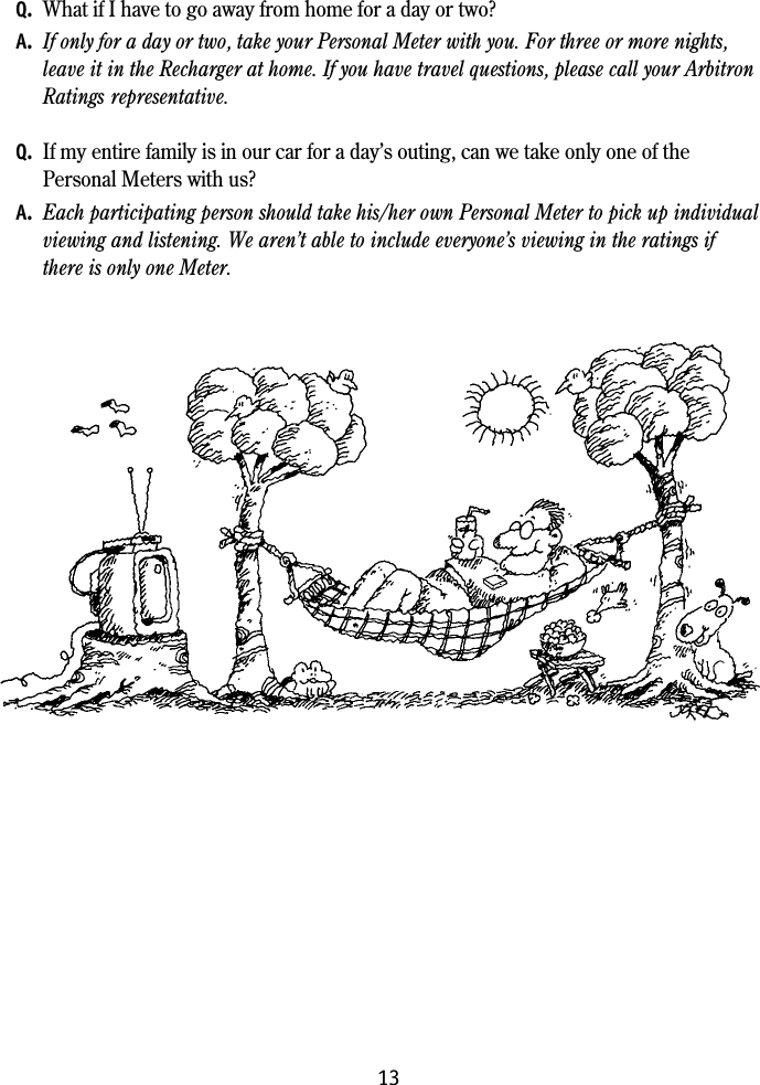 13Q. What if I have to go away from home for a day or two?A. If only for a day or two, take your Personal Meter with you. For three or more nights,leave it in the Recharger at home. If you have travel questions, please call your ArbitronRatings representative.Q. If my entire family is in our car for a day&rsquo;s outing, can we take only one of thePersonal Meters with us?A. Each participating person should take his/her own Personal Meter to pick up individualviewing and listening. We aren&rsquo;t able to include everyone&rsquo;s viewing in the ratings ifthere is only one Meter.