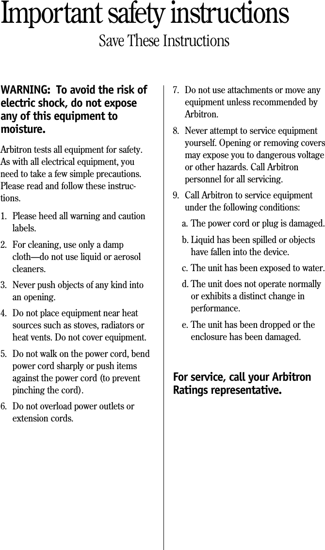 Important safety instructionsSave These InstructionsWARNING:  To avoid the risk ofelectric shock, do not exposeany of this equipment tomoisture.Arbitron tests all equipment for safety.As with all electrical equipment, youneed to take a few simple precautions.Please read and follow these instruc-tions.1. Please heed all warning and cautionlabels.2. For cleaning, use only a dampcloth&mdash;do not use liquid or aerosolcleaners.3. Never push objects of any kind intoan opening.4. Do not place equipment near heatsources such as stoves, radiators orheat vents. Do not cover equipment.5. Do not walk on the power cord, bendpower cord sharply or push itemsagainst the power cord (to preventpinching the cord).6. Do not overload power outlets orextension cords.7. Do not use attachments or move anyequipment unless recommended byArbitron.8. Never attempt to service equipmentyourself. Opening or removing coversmay expose you to dangerous voltageor other hazards. Call Arbitronpersonnel for all servicing.9. Call Arbitron to service equipmentunder the following conditions:a. The power cord or plug is damaged.b. Liquid has been spilled or objectshave fallen into the device.c. The unit has been exposed to water.d. The unit does not operate normallyor exhibits a distinct change inperformance.e. The unit has been dropped or theenclosure has been damaged.For service, call your ArbitronRatings representative.