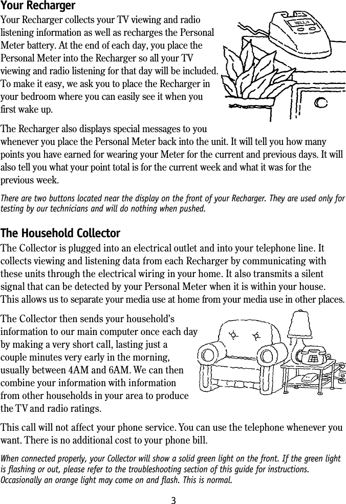3Your RechargerYour Recharger collects your TV viewing and radiolistening information as well as recharges the PersonalMeter battery. At the end of each day, you place thePersonal Meter into the Recharger so all your TVviewing and radio listening for that day will be included.To make it easy, we ask you to place the Recharger inyour bedroom where you can easily see it when youfirst wake up.The Recharger also displays special messages to youwhenever you place the Personal Meter back into the unit. It will tell you how manypoints you have earned for wearing your Meter for the current and previous days. It willalso tell you what your point total is for the current week and what it was for theprevious week.There are two buttons located near the display on the front of your Recharger. They are used only fortesting by our technicians and will do nothing when pushed.The Household CollectorThe Collector is plugged into an electrical outlet and into your telephone line. Itcollects viewing and listening data from each Recharger by communicating withthese units through the electrical wiring in your home. It also transmits a silentsignal that can be detected by your Personal Meter when it is within your house.This allows us to separate your media use at home from your media use in other places.The Collector then sends your household&rsquo;sinformation to our main computer once each dayby making a very short call, lasting just acouple minutes very early in the morning,usually between 4AM and 6AM. We can thencombine your information with informationfrom other households in your area to producethe TV and radio ratings.This call will not affect your phone service. You can use the telephone whenever youwant. There is no additional cost to your phone bill.When connected properly, your Collector will show a solid green light on the front. If the green lightis flashing or out, please refer to the troubleshooting section of this guide for instructions.Occasionally an orange light may come on and flash. This is normal.