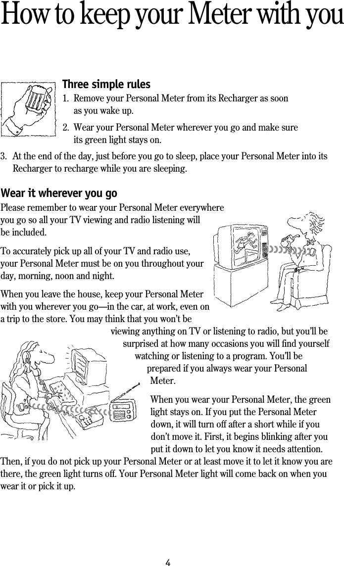 4How to keep your Meter with youThree simple rules1. Remove your Personal Meter from its Recharger as soonas you wake up.2. Wear your Personal Meter wherever you go and make sureits green light stays on.3. At the end of the day, just before you go to sleep, place your Personal Meter into itsRecharger to recharge while you are sleeping.Wear it wherever you goPlease remember to wear your Personal Meter everywhereyou go so all your TV viewing and radio listening willbe included.To accurately pick up all of your TV and radio use,your Personal Meter must be on you throughout yourday, morning, noon and night.When you leave the house, keep your Personal Meterwith you wherever you go&mdash;in the car, at work, even ona trip to the store. You may think that you won&rsquo;t beviewing anything on TV or listening to radio, but you&rsquo;ll besurprised at how many occasions you will find yourselfwatching or listening to a program. You&rsquo;ll beprepared if you always wear your PersonalMeter.When you wear your Personal Meter, the greenlight stays on. If you put the Personal Meterdown, it will turn off after a short while if youdon&rsquo;t move it. First, it begins blinking after youput it down to let you know it needs attention.Then, if you do not pick up your Personal Meter or at least move it to let it know you arethere, the green light turns off. Your Personal Meter light will come back on when youwear it or pick it up.