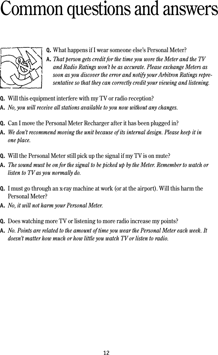 12Common questions and answersQ. What happens if I wear someone else’s Personal Meter?A. That person gets credit for the time you wore the Meter and the TV and Radio Ratings won’t be as accurate. Please exchange Meters as soon as you discover the error and notify your Arbitron Ratings repre-sentative so that they can correctly credit your viewing and listening. Q.  Will this equipment interfere with my TV or radio reception?A.  No, you will receive all stations available to you now without any changes. Q.  Can I move the Personal Meter Recharger after it has been plugged in?A.  We don’t recommend moving the unit because of its internal design. Please keep it in  one place. Q.  Will the Personal Meter still pick up the signal if my TV is on mute?A.  The sound must be on for the signal to be picked up by the Meter. Remember to watch or listen to TV as you normally do.Q.  I must go through an x-ray machine at work (or at the airport). Will this harm the Personal Meter?A.  No, it will not harm your Personal Meter. Q.  Does watching more TV or listening to more radio increase my points?A.  No. Points are related to the amount of time you wear the Personal Meter each week. It doesn’t matter how much or how little you watch TV or listen to radio.