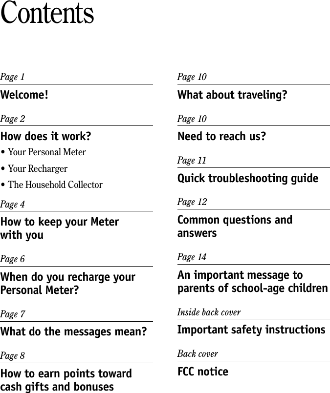 Page 1Welcome!Page 2How does it work?&bull; Your Personal Meter&bull; Your Recharger&bull; The Household CollectorPage 4How to keep your Meter  with youPage 6When do you recharge your Personal Meter?Page 7What do the messages mean?Page 8How to earn points toward cash gifts and bonusesContentsPage 10What about traveling?Page 10Need to reach us?Page 11Quick troubleshooting guidePage 12Common questions and answersPage 14An important message to parents of school-age childrenInside back coverImportant safety instructionsBack coverFCC notice