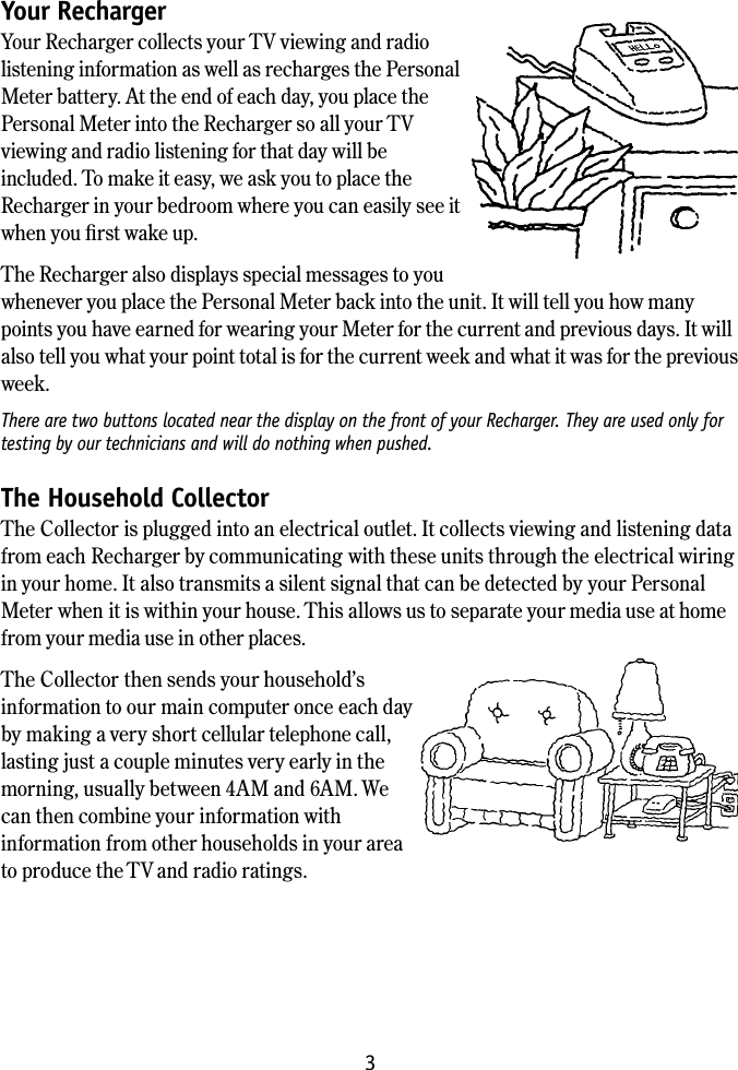 3Your Recharger Your Recharger collects your TV viewing and radio listening information as well as recharges the Personal Meter battery. At the end of each day, you place the Personal Meter into the Recharger so all your TV viewing and radio listening for that day will be included. To make it easy, we ask you to place the Recharger in your bedroom where you can easily see it when you ﬁrst wake up.The Recharger also displays special messages to you whenever you place the Personal Meter back into the unit. It will tell you how many points you have earned for wearing your Meter for the current and previous days. It will also tell you what your point total is for the current week and what it was for the previous week.There are two buttons located near the display on the front of your Recharger. They are used only for testing by our technicians and will do nothing when pushed.The Household Collector The Collector is plugged into an electrical outlet. It collects viewing and listening data from each Recharger by communicating with these units through the electrical wiring in your home. It also transmits a silent signal that can be detected by your Personal Meter when it is within your house. This allows us to separate your media use at home from your media use in other places.The Collector then sends your household&rsquo;s information to our main computer once each day  by making a very short cellular telephone call, lasting just a couple minutes very early in the morning, usually between 4AM and 6AM. We can then combine your information with information from other households in your area to produce the TV and radio ratings.