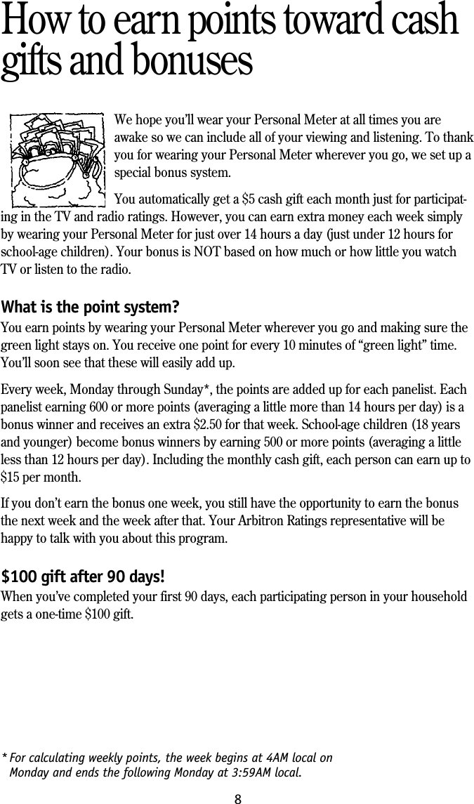 8* For calculating weekly points, the week begins at 4AM local onMonday and ends the following Monday at 3:59AM local.How to earn points toward cashgifts and bonusesWe hope you&rsquo;ll wear your Personal Meter at all times you areawake so we can include all of your viewing and listening. To thankyou for wearing your Personal Meter wherever you go, we set up aspecial bonus system.You automatically get a $5 cash gift each month just for participat-ing in the TV and radio ratings. However, you can earn extra money each week simplyby wearing your Personal Meter for just over 14 hours a day (just under 12 hours forschool-age children). Your bonus is NOT based on how much or how little you watchTV or listen to the radio.What is the point system?You earn points by wearing your Personal Meter wherever you go and making sure thegreen light stays on. You receive one point for every 10 minutes of &ldquo;green light&rdquo; time.You&rsquo;ll soon see that these will easily add up.Every week, Monday through Sunday*, the points are added up for each panelist. Eachpanelist earning 600 or more points (averaging a little more than 14 hours per day) is abonus winner and receives an extra $2.50 for that week. School-age children (18 yearsand younger) become bonus winners by earning 500 or more points (averaging a littleless than 12 hours per day). Including the monthly cash gift, each person can earn up to$15 per month.If you don&rsquo;t earn the bonus one week, you still have the opportunity to earn the bonusthe next week and the week after that. Your Arbitron Ratings representative will behappy to talk with you about this program.$100 gift after 90 days!When you&rsquo;ve completed your first 90 days, each participating person in your householdgets a one-time $100 gift.