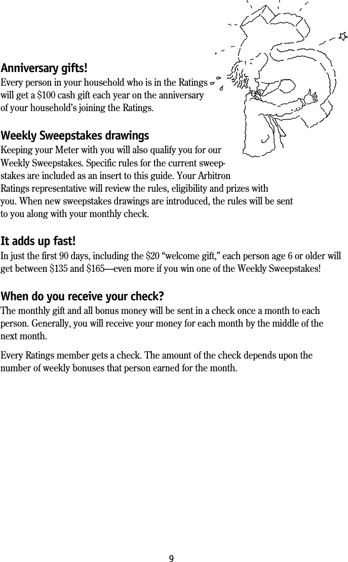 9Anniversary gifts!Every person in your household who is in the Ratingswill get a $100 cash gift each year on the anniversaryof your household&rsquo;s joining the Ratings.Weekly Sweepstakes drawingsKeeping your Meter with you will also qualify you for ourWeekly Sweepstakes. Specific rules for the current sweep-stakes are included as an insert to this guide. Your ArbitronRatings representative will review the rules, eligibility and prizes withyou. When new sweepstakes drawings are introduced, the rules will be sentto you along with your monthly check.It adds up fast!In just the first 90 days, including the $20 &ldquo;welcome gift,&rdquo; each person age 6 or older willget between $135 and $165&mdash;even more if you win one of the Weekly Sweepstakes!When do you receive your check?The monthly gift and all bonus money will be sent in a check once a month to eachperson. Generally, you will receive your money for each month by the middle of thenext month.Every Ratings member gets a check. The amount of the check depends upon thenumber of weekly bonuses that person earned for the month.