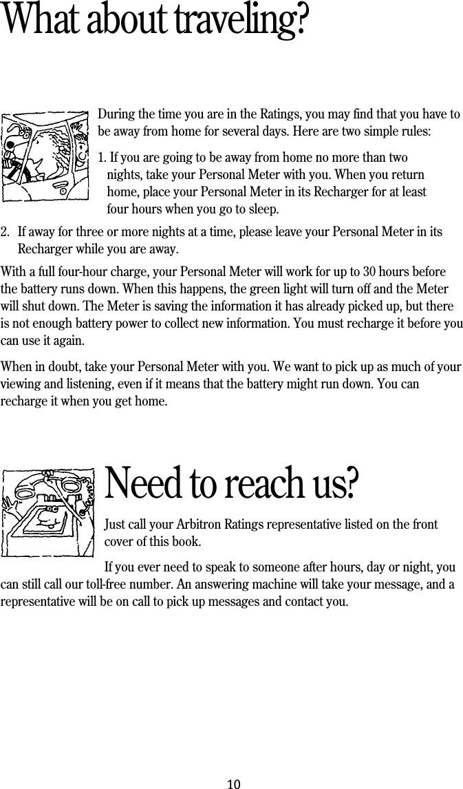 10What about traveling?During the time you are in the Ratings, you may find that you have tobe away from home for several days. Here are two simple rules:1. If you are going to be away from home no more than two nights, take your Personal Meter with you. When you return home, place your Personal Meter in its Recharger for at least four hours when you go to sleep.2. If away for three or more nights at a time, please leave your Personal Meter in itsRecharger while you are away.With a full four-hour charge, your Personal Meter will work for up to 30 hours beforethe battery runs down. When this happens, the green light will turn off and the Meterwill shut down. The Meter is saving the information it has already picked up, but thereis not enough battery power to collect new information. You must recharge it before youcan use it again.When in doubt, take your Personal Meter with you. We want to pick up as much of yourviewing and listening, even if it means that the battery might run down. You canrecharge it when you get home.Need to reach us?Just call your Arbitron Ratings representative listed on the frontcover of this book.If you ever need to speak to someone after hours, day or night, youcan still call our toll-free number. An answering machine will take your message, and arepresentative will be on call to pick up messages and contact you.
