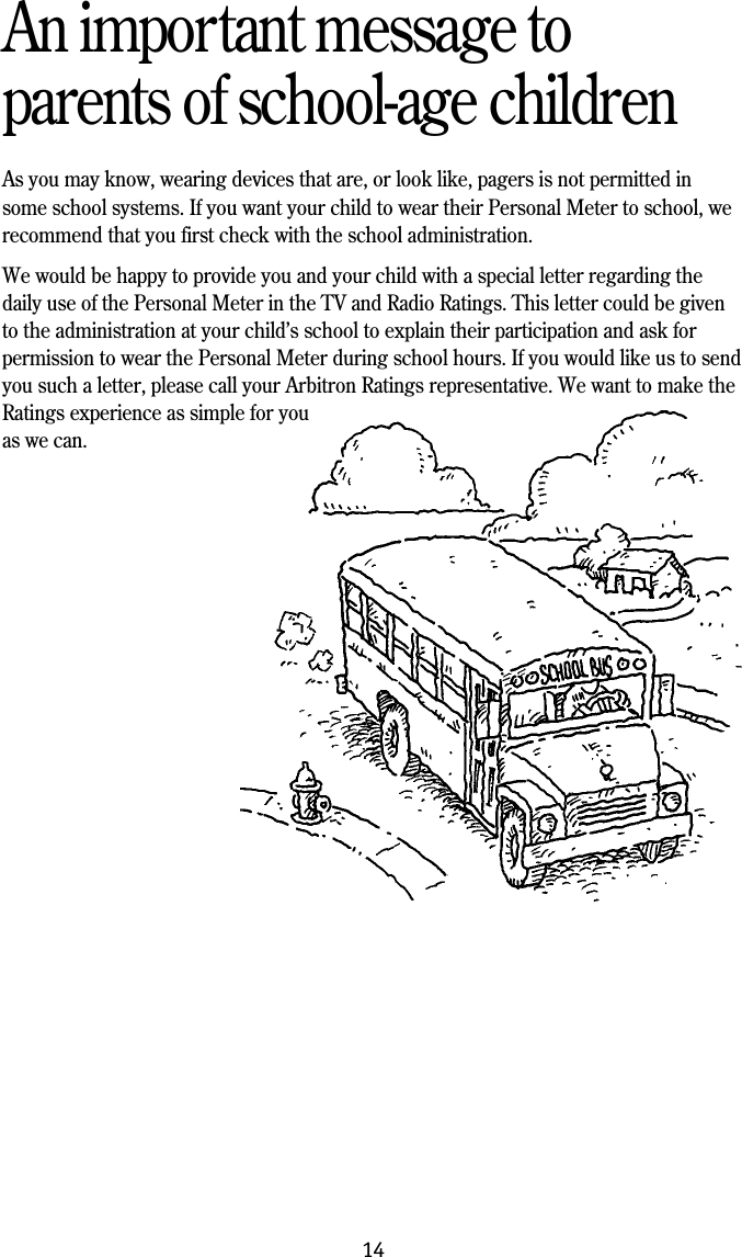 14An important message toparents of school-age childrenAs you may know, wearing devices that are, or look like, pagers is not permitted insome school systems. If you want your child to wear their Personal Meter to school, werecommend that you first check with the school administration.We would be happy to provide you and your child with a special letter regarding thedaily use of the Personal Meter in the TV and Radio Ratings. This letter could be givento the administration at your child&rsquo;s school to explain their participation and ask forpermission to wear the Personal Meter during school hours. If you would like us to sendyou such a letter, please call your Arbitron Ratings representative. We want to make theRatings experience as simple for youas we can.
