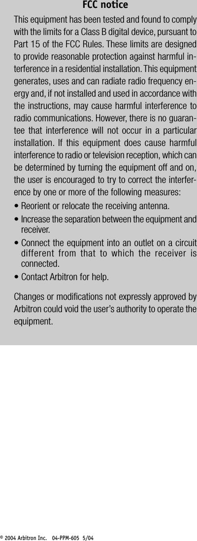&copy; 2004 Arbitron Inc.   04-PPM-605  5/04FCC noticeThis equipment has been tested and found to complywith the limits for a Class B digital device, pursuant toPart 15 of the FCC Rules. These limits are designedto provide reasonable protection against harmful in-terference in a residential installation. This equipmentgenerates, uses and can radiate radio frequency en-ergy and, if not installed and used in accordance withthe instructions, may cause harmful interference toradio communications. However, there is no guaran-tee that interference will not occur in a particularinstallation. If this equipment does cause harmfulinterference to radio or television reception, which canbe determined by turning the equipment off and on,the user is encouraged to try to correct the interfer-ence by one or more of the following measures:&bull; Reorient or relocate the receiving antenna.&bull; Increase the separation between the equipment andreceiver.&bull; Connect the equipment into an outlet on a circuitdifferent from that to which the receiver isconnected.&bull; Contact Arbitron for help.Changes or modifications not expressly approved byArbitron could void the user&rsquo;s authority to operate theequipment.