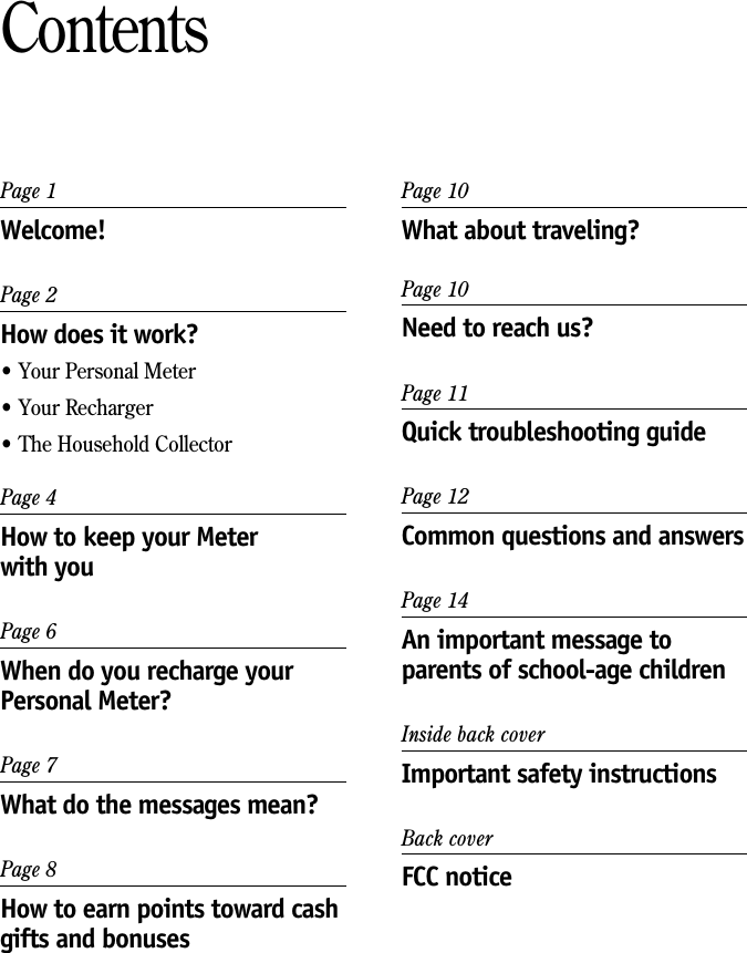 Page 1Welcome!Page 2How does it work?&bull; Your Personal Meter&bull; Your Recharger&bull; The Household CollectorPage 4How to keep your Meterwith youPage 6When do you recharge yourPersonal Meter?Page 7What do the messages mean?Page 8How to earn points toward cashgifts and bonusesContentsPage 10What about traveling?Page 10Need to reach us?Page 11Quick troubleshooting guidePage 12Common questions and answersPage 14An important message toparents of school-age childrenInside back coverImportant safety instructionsBack coverFCC notice