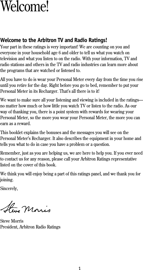 Welcome to the Arbitron TV and Radio Ratings!Your part in these ratings is very important! We are counting on you andeveryone in your household age 6 and older to tell us what you watch ontelevision and what you listen to on the radio. With your information, TV andradio stations and others in the TV and radio industries can learn more aboutthe programs that are watched or listened to.All you have to do is wear your Personal Meter every day from the time you riseuntil you retire for the day. Right before you go to bed, remember to put yourPersonal Meter in its Recharger. That&rsquo;s all there is to it!We want to make sure all your listening and viewing is included in the ratings&mdash;no matter how much or how little you watch TV or listen to the radio. As ourway of thanking you, there is a point system with rewards for wearing yourPersonal Meter, so the more you wear your Personal Meter, the more you canearn as a reward.This booklet explains the bonuses and the messages you will see on thePersonal Meter&rsquo;s Recharger. It also describes the equipment in your home andtells you what to do in case you have a problem or a question.Remember, just as you are helping us, we are here to help you. If you ever needto contact us for any reason, please call your Arbitron Ratings representativelisted on the cover of this book.We think you will enjoy being a part of this ratings panel, and we thank you forjoining.Sincerely,Steve MorrisPresident, Arbitron Radio RatingsWelcome!1