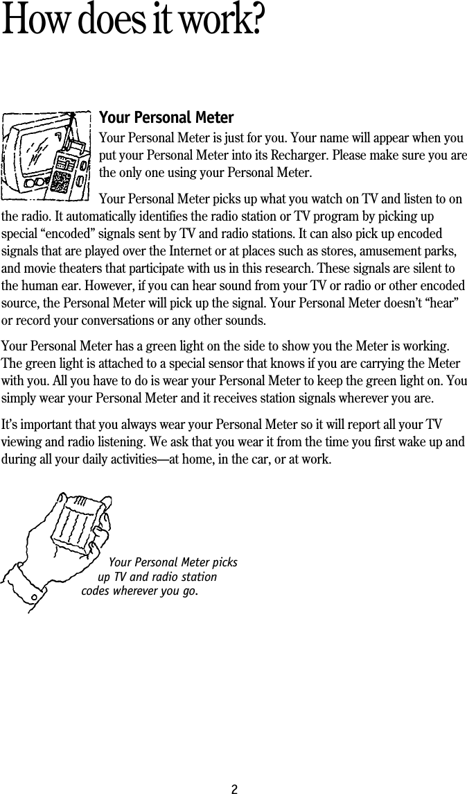 Your Personal Meter picksup TV and radio stationcodes wherever you go.2How does it work?Your Personal MeterYour Personal Meter is just for you. Your name will appear when youput your Personal Meter into its Recharger. Please make sure you arethe only one using your Personal Meter.Your Personal Meter picks up what you watch on TV and listen to onthe radio. It automatically identifies the radio station or TV program by picking upspecial &ldquo;encoded&rdquo; signals sent by TV and radio stations. It can also pick up encodedsignals that are played over the Internet or at places such as stores, amusement parks,and movie theaters that participate with us in this research. These signals are silent tothe human ear. However, if you can hear sound from your TV or radio or other encodedsource, the Personal Meter will pick up the signal. Your Personal Meter doesn&rsquo;t &ldquo;hear&rdquo;or record your conversations or any other sounds.Your Personal Meter has a green light on the side to show you the Meter is working.The green light is attached to a special sensor that knows if you are carrying the Meterwith you. All you have to do is wear your Personal Meter to keep the green light on. Yousimply wear your Personal Meter and it receives station signals wherever you are.It&rsquo;s important that you always wear your Personal Meter so it will report all your TVviewing and radio listening. We ask that you wear it from the time you first wake up andduring all your daily activities&mdash;at home, in the car, or at work.