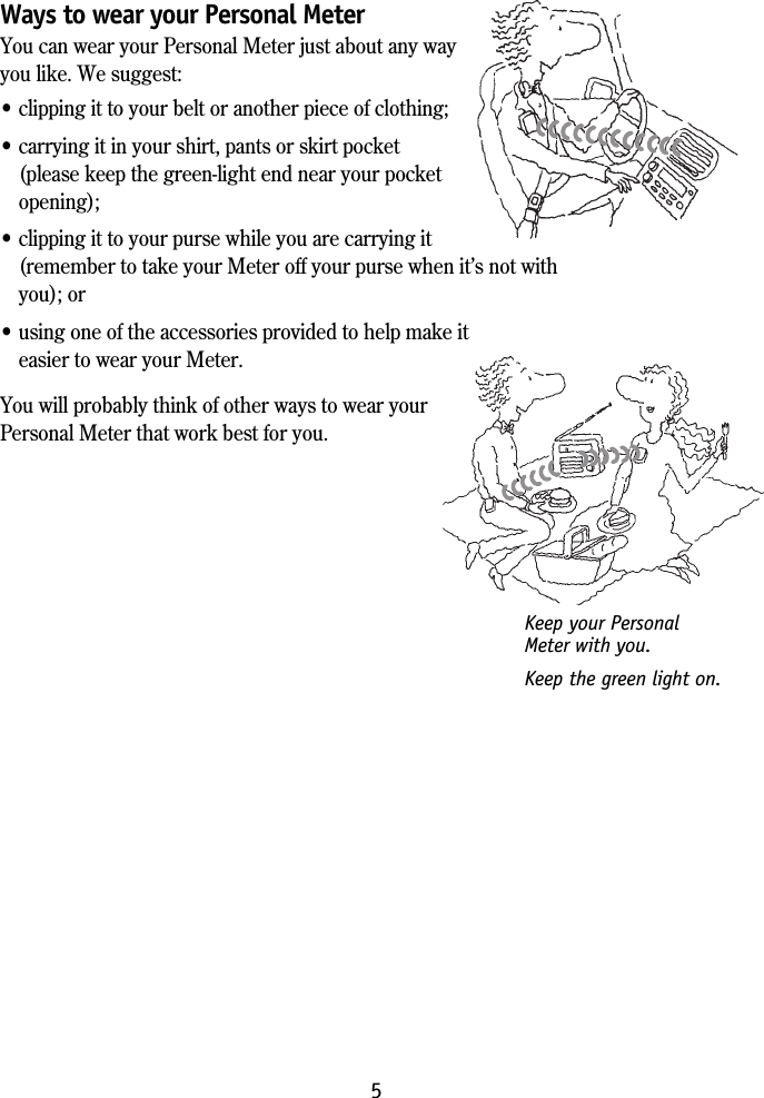 5Ways to wear your Personal MeterYou can wear your Personal Meter just about any wayyou like. We suggest:&bull; clipping it to your belt or another piece of clothing;&bull; carrying it in your shirt, pants or skirt pocket(please keep the green-light end near your pocketopening);&bull; clipping it to your purse while you are carrying it(remember to take your Meter off your purse when it&rsquo;s not withyou); or&bull; using one of the accessories provided to help make iteasier to wear your Meter.You will probably think of other ways to wear yourPersonal Meter that work best for you.Keep your PersonalMeter with you.Keep the green light on.