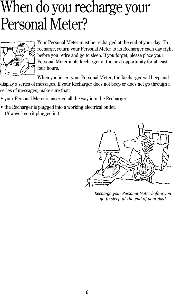 Recharge your Personal Meter before yougo to sleep at the end of your day!6When do you recharge yourPersonal Meter?Your Personal Meter must be recharged at the end of your day. Torecharge, return your Personal Meter to its Recharger each day rightbefore you retire and go to sleep. If you forget, please place yourPersonal Meter in its Recharger at the next opportunity for at leastfour hours.When you insert your Personal Meter, the Recharger will beep anddisplay a series of messages. If your Recharger does not beep or does not go through aseries of messages, make sure that:&bull; your Personal Meter is inserted all the way into the Recharger;&bull; the Recharger is plugged into a working electrical outlet.(Always keep it plugged in.)