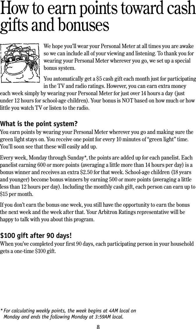 8* For calculating weekly points, the week begins at 4AM local on  Monday and ends the following Monday at 3:59AM local.How to earn points toward cash gifts and bonusesWe hope you&rsquo;ll wear your Personal Meter at all times you are awake so we can include all of your viewing and listening. To thank you for wearing your Personal Meter wherever you go, we set up a special bonus system.You automatically get a $5 cash gift each month just for participating in the TV and radio ratings. However, you can earn extra money each week simply by wearing your Personal Meter for just over 14 hours a day (just under 12 hours for school-age children). Your bonus is NOT based on how much or how little you watch TV or listen to the radio.What is the point system?You earn points by wearing your Personal Meter wherever you go and making sure the green light stays on. You receive one point for every 10 minutes of &ldquo;green light&rdquo; time. You&rsquo;ll soon see that these will easily add up.Every week, Monday through Sunday*, the points are added up for each panelist. Each panelist earning 600 or more points (averaging a little more than 14 hours per day) is a bonus winner and receives an extra $2.50 for that week. School-age children (18 years and younger) become bonus winners by earning 500 or more points (averaging a little less than 12 hours per day). Including the monthly cash gift, each person can earn up to $15 per month.If you don&rsquo;t earn the bonus one week, you still have the opportunity to earn the bonus the next week and the week after that. Your Arbitron Ratings representative will be happy to talk with you about this program.$100 gift after 90 days!When you&rsquo;ve completed your ﬁrst 90 days, each participating person in your household gets a one-time $100 gift. 