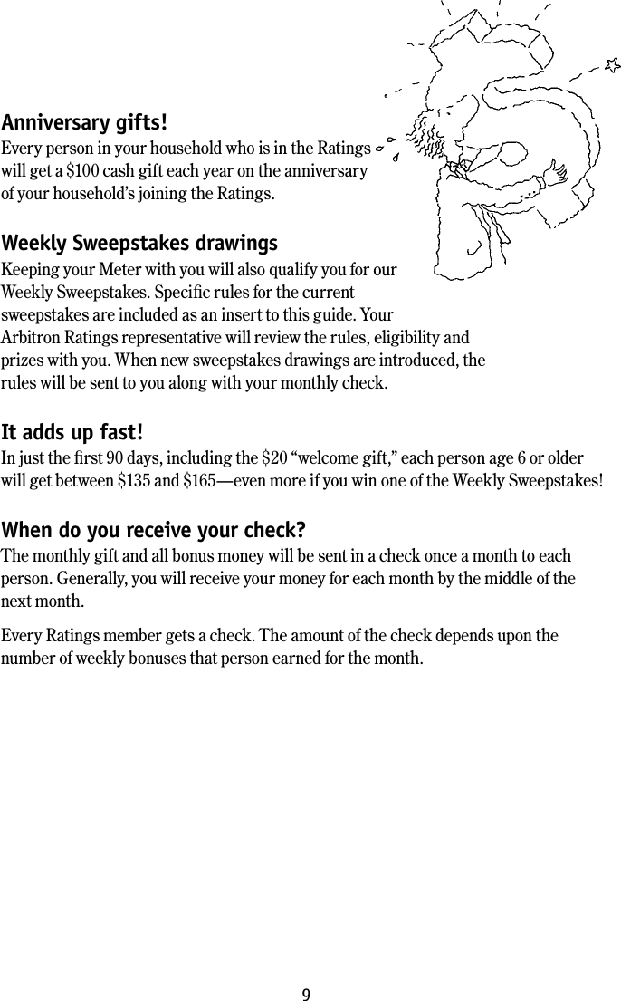 9Anniversary gifts!Every person in your household who is in the Ratings will get a $100 cash gift each year on the anniversary of your household&rsquo;s joining the Ratings. Weekly Sweepstakes drawingsKeeping your Meter with you will also qualify you for our Weekly Sweepstakes. Speciﬁc rules for the current sweepstakes are included as an insert to this guide. Your Arbitron Ratings representative will review the rules, eligibility and prizes with you. When new sweepstakes drawings are introduced, the rules will be sent to you along with your monthly check.It adds up fast!In just the ﬁrst 90 days, including the $20 &ldquo;welcome gift,&rdquo; each person age 6 or older will get between $135 and $165&mdash;even more if you win one of the Weekly Sweepstakes! When do you receive your check?The monthly gift and all bonus money will be sent in a check once a month to each person. Generally, you will receive your money for each month by the middle of the next month.Every Ratings member gets a check. The amount of the check depends upon the number of weekly bonuses that person earned for the month.