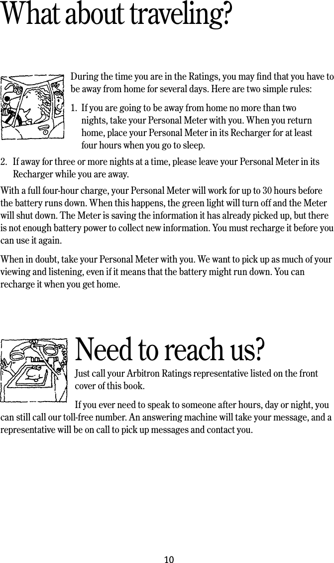10What about traveling?During the time you are in the Ratings, you may ﬁnd that you have to be away from home for several days. Here are two simple rules:1.  If you are going to be away from home no more than two      nights, take your Personal Meter with you. When you return      home, place your Personal Meter in its Recharger for at least      four hours when you go to sleep.2.  If away for three or more nights at a time, please leave your Personal Meter in its Recharger while you are away. With a full four-hour charge, your Personal Meter will work for up to 30 hours before the battery runs down. When this happens, the green light will turn off and the Meter will shut down. The Meter is saving the information it has already picked up, but there is not enough battery power to collect new information. You must recharge it before you can use it again.When in doubt, take your Personal Meter with you. We want to pick up as much of your viewing and listening, even if it means that the battery might run down. You can recharge it when you get home. Need to reach us?Just call your Arbitron Ratings representative listed on the front cover of this book. If you ever need to speak to someone after hours, day or night, you can still call our toll-free number. An answering machine will take your message, and a representative will be on call to pick up messages and contact you.
