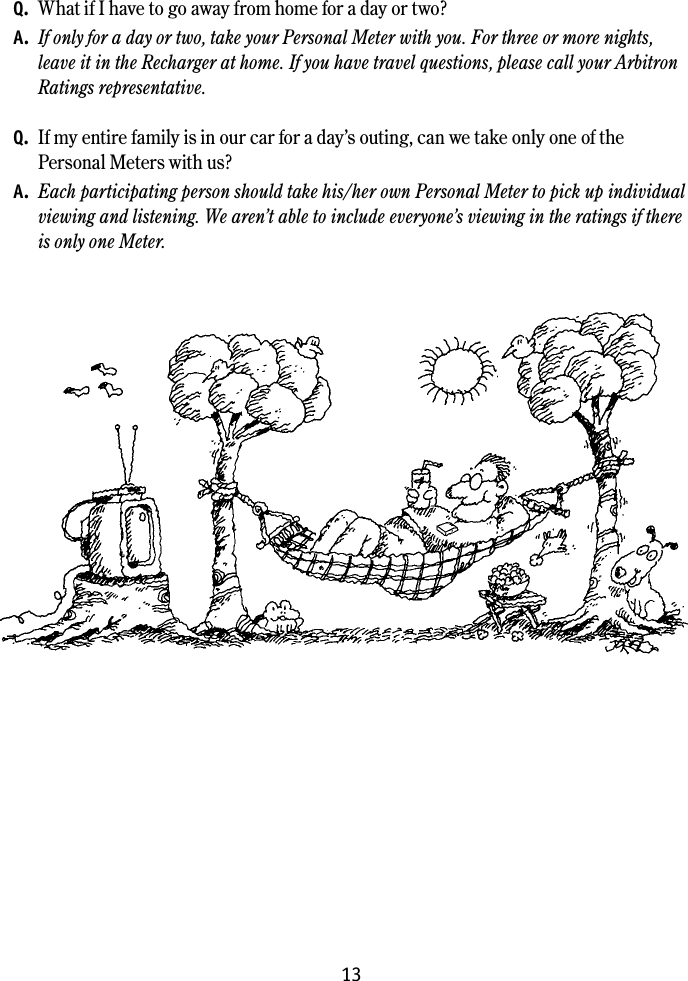 13Common questions and answersQ.  What if I have to go away from home for a day or two?A.  If only for a day or two, take your Personal Meter with you. For three or more nights, leave it in the Recharger at home. If you have travel questions, please call your Arbitron Ratings representative. Q.  If my entire family is in our car for a day&rsquo;s outing, can we take only one of the  Personal Meters with us?A.  Each participating person should take his/her own Personal Meter to pick up individual viewing and listening. We aren&rsquo;t able to include everyone&rsquo;s viewing in the ratings if there is only one Meter.
