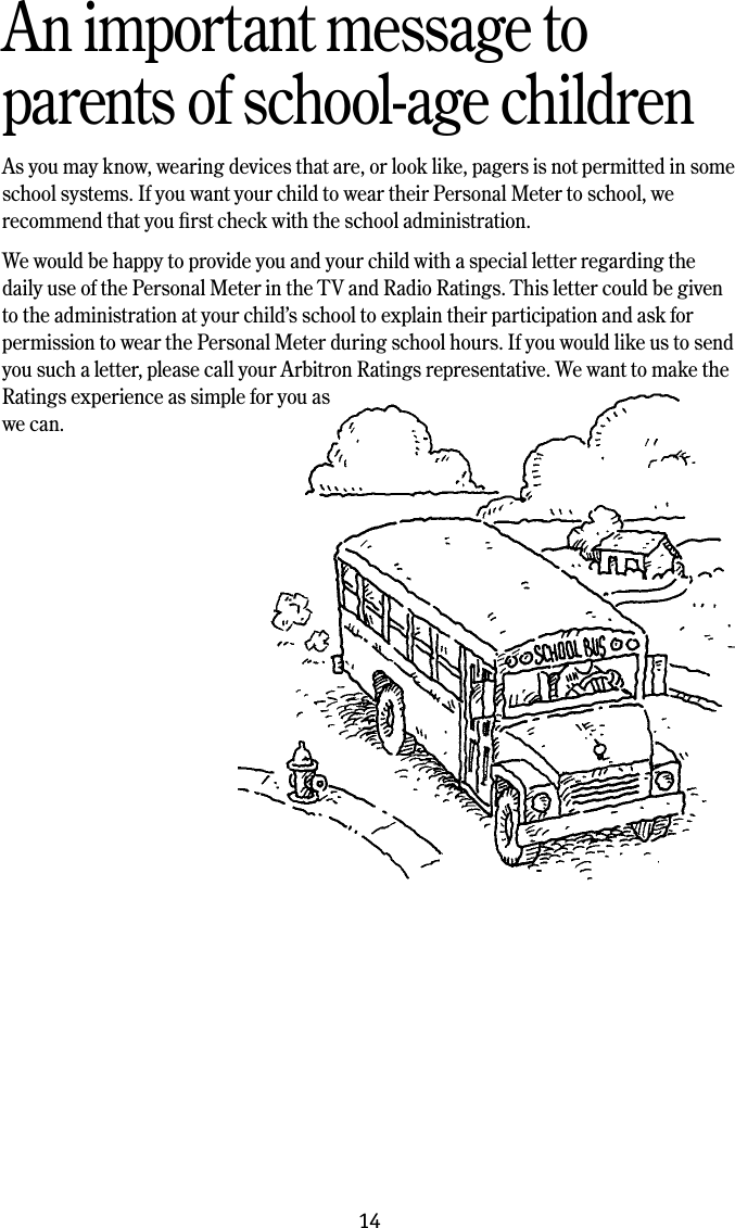 14An important message toparents of school-age childrenAs you may know, wearing devices that are, or look like, pagers is not permitted in some school systems. If you want your child to wear their Personal Meter to school, we recommend that you ﬁrst check with the school administration.We would be happy to provide you and your child with a special letter regarding the daily use of the Personal Meter in the TV and Radio Ratings. This letter could be given to the administration at your child&rsquo;s school to explain their participation and ask for permission to wear the Personal Meter during school hours. If you would like us to send you such a letter, please call your Arbitron Ratings representative. We want to make the Ratings experience as simple for you as we can.