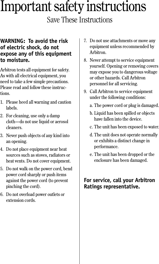 Important safety instructionsSave These InstructionsWARNING:  To avoid the risk of electric shock, do not expose any of this equipment to moisture.Arbitron tests all equipment for safety. As with all electrical equipment, you need to take a few simple precautions. Please read and follow these instruc-tions.1.  Please heed all warning and caution labels.2.  For cleaning, use only a damp cloth&mdash;do not use liquid or aerosol cleaners.3.  Never push objects of any kind into an opening.4.  Do not place equipment near heat sources such as stoves, radiators or heat vents. Do not cover equipment.5.  Do not walk on the power cord, bend power cord sharply or push items against the power cord (to prevent pinching the cord).6.  Do not overload power outlets or extension cords.7.  Do not use attachments or move any equipment unless recommended by Arbitron.8.  Never attempt to service equipment yourself. Opening or removing covers may expose you to dangerous voltage or other hazards. Call Arbitron personnel for all servicing.9.  Call Arbitron to service equipment under the following conditions:a. The power cord or plug is damaged.b. Liquid has been spilled or objects have fallen into the device.c. The unit has been exposed to water.d. The unit does not operate normally or exhibits a distinct change in performance.e. The unit has been dropped or the enclosure has been damaged.For service, call your Arbitron  Ratings representative.