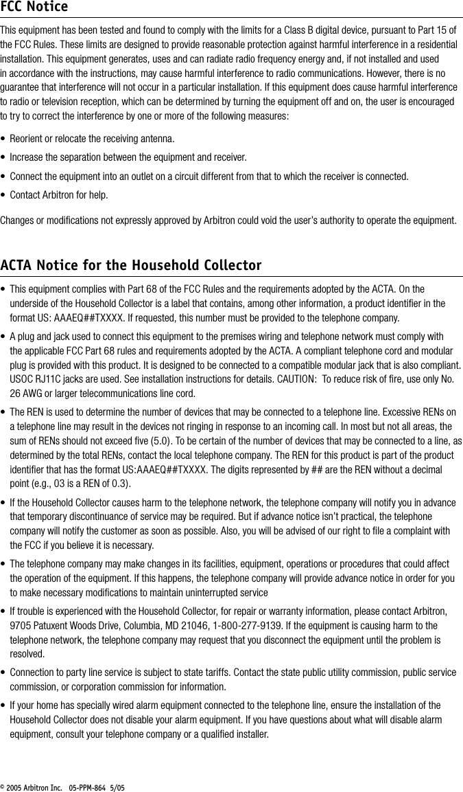 &copy; 2005 Arbitron Inc.   05-PPM-864  5/05 FCC NoticeThis equipment has been tested and found to comply with the limits for a Class B digital device, pursuant to Part 15 of the FCC Rules. These limits are designed to provide reasonable protection against harmful interference in a residential installation. This equipment generates, uses and can radiate radio frequency energy and, if not installed and used in accordance with the instructions, may cause harmful interference to radio communications. However, there is no guarantee that interference will not occur in a particular installation. If this equipment does cause harmful interference to radio or television reception, which can be determined by turning the equipment off and on, the user is encouraged to try to correct the interference by one or more of the following measures:&bull;  Reorient or relocate the receiving antenna.&bull;  Increase the separation between the equipment and receiver.&bull;  Connect the equipment into an outlet on a circuit different from that to which the receiver is connected.&bull;  Contact Arbitron for help.Changes or modiﬁcations not expressly approved by Arbitron could void the user&rsquo;s authority to operate the equipment.ACTA Notice for the Household Collector&bull;  This equipment complies with Part 68 of the FCC Rules and the requirements adopted by the ACTA. On the underside of the Household Collector is a label that contains, among other information, a product identiﬁer in the format US: AAAEQ##TXXXX. If requested, this number must be provided to the telephone company.&bull;  A plug and jack used to connect this equipment to the premises wiring and telephone network must comply with the applicable FCC Part 68 rules and requirements adopted by the ACTA. A compliant telephone cord and modular plug is provided with this product. It is designed to be connected to a compatible modular jack that is also compliant. USOC RJ11C jacks are used. See installation instructions for details. CAUTION:  To reduce risk of ﬁre, use only No. 26 AWG or larger telecommunications line cord.&bull;  The REN is used to determine the number of devices that may be connected to a telephone line. Excessive RENs on a telephone line may result in the devices not ringing in response to an incoming call. In most but not all areas, the sum of RENs should not exceed ﬁve (5.0). To be certain of the number of devices that may be connected to a line, as determined by the total RENs, contact the local telephone company. The REN for this product is part of the product identiﬁer that has the format US:AAAEQ##TXXXX. The digits represented by ## are the REN without a decimal point (e.g., 03 is a REN of 0.3). &bull;  If the Household Collector causes harm to the telephone network, the telephone company will notify you in advance that temporary discontinuance of service may be required. But if advance notice isn&rsquo;t practical, the telephone company will notify the customer as soon as possible. Also, you will be advised of our right to ﬁle a complaint with the FCC if you believe it is necessary.&bull;  The telephone company may make changes in its facilities, equipment, operations or procedures that could affect the operation of the equipment. If this happens, the telephone company will provide advance notice in order for you to make necessary modiﬁcations to maintain uninterrupted service&bull;  If trouble is experienced with the Household Collector, for repair or warranty information, please contact Arbitron, 9705 Patuxent Woods Drive, Columbia, MD 21046, 1-800-277-9139. If the equipment is causing harm to the telephone network, the telephone company may request that you disconnect the equipment until the problem is resolved.&bull;  Connection to party line service is subject to state tariffs. Contact the state public utility commission, public service commission, or corporation commission for information.&bull;  If your home has specially wired alarm equipment connected to the telephone line, ensure the installation of the Household Collector does not disable your alarm equipment. If you have questions about what will disable alarm equipment, consult your telephone company or a qualiﬁed installer.