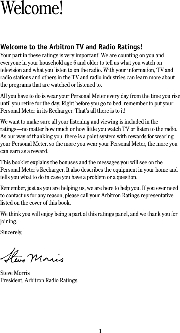 Welcome to the Arbitron TV and Radio Ratings!Your part in these ratings is very important! We are counting on you and everyone in your household age 6 and older to tell us what you watch on television and what you listen to on the radio. With your information, TV and radio stations and others in the TV and radio industries can learn more about the programs that are watched or listened to. All you have to do is wear your Personal Meter every day from the time you rise until you retire for the day. Right before you go to bed, remember to put your Personal Meter in its Recharger. That&rsquo;s all there is to it!We want to make sure all your listening and viewing is included in the ratings&mdash;no matter how much or how little you watch TV or listen to the radio. As our way of thanking you, there is a point system with rewards for wearing your Personal Meter, so the more you wear your Personal Meter, the more you can earn as a reward. This booklet explains the bonuses and the messages you will see on the Personal Meter&rsquo;s Recharger. It also describes the equipment in your home and tells you what to do in case you have a problem or a question. Remember, just as you are helping us, we are here to help you. If you ever need to contact us for any reason, please call your Arbitron Ratings representative listed on the cover of this book. We think you will enjoy being a part of this ratings panel, and we thank you for joining. Sincerely,  Steve MorrisPresident, Arbitron Radio RatingsWelcome!1