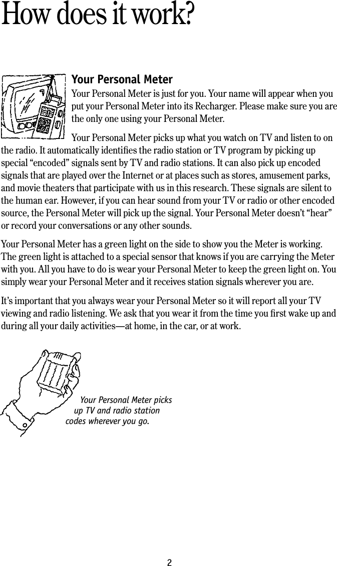 2How does it work?Your Personal Meter Your Personal Meter is just for you. Your name will appear when you put your Personal Meter into its Recharger. Please make sure you are the only one using your Personal Meter. Your Personal Meter picks up what you watch on TV and listen to on the radio. It automatically identiﬁes the radio station or TV program by picking up special &ldquo;encoded&rdquo; signals sent by TV and radio stations. It can also pick up encoded signals that are played over the Internet or at places such as stores, amusement parks, and movie theaters that participate with us in this research. These signals are silent to the human ear. However, if you can hear sound from your TV or radio or other encoded source, the Personal Meter will pick up the signal. Your Personal Meter doesn&rsquo;t &ldquo;hear&rdquo; or record your conversations or any other sounds. Your Personal Meter has a green light on the side to show you the Meter is working. The green light is attached to a special sensor that knows if you are carrying the Meter with you. All you have to do is wear your Personal Meter to keep the green light on. You simply wear your Personal Meter and it receives station signals wherever you are. It&rsquo;s important that you always wear your Personal Meter so it will report all your TV viewing and radio listening. We ask that you wear it from the time you ﬁrst wake up and during all your daily activities&mdash;at home, in the car, or at work.Your Personal Meter picks up TV and radio station codes wherever you go.