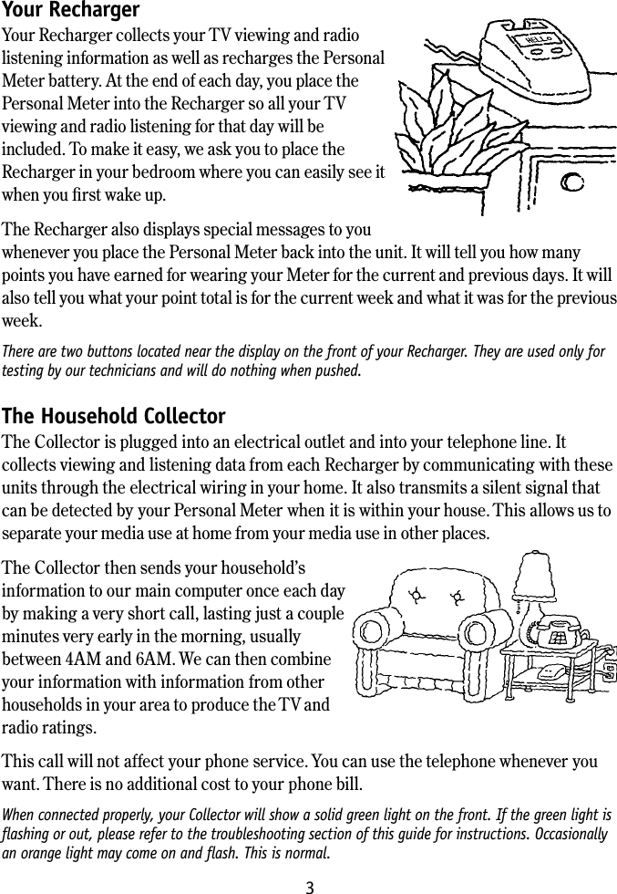 3Your Recharger Your Recharger collects your TV viewing and radio listening information as well as recharges the Personal Meter battery. At the end of each day, you place the Personal Meter into the Recharger so all your TV viewing and radio listening for that day will be included. To make it easy, we ask you to place the Recharger in your bedroom where you can easily see it when you ﬁrst wake up.The Recharger also displays special messages to you whenever you place the Personal Meter back into the unit. It will tell you how many points you have earned for wearing your Meter for the current and previous days. It will also tell you what your point total is for the current week and what it was for the previous week.There are two buttons located near the display on the front of your Recharger. They are used only for testing by our technicians and will do nothing when pushed.The Household Collector The Collector is plugged into an electrical outlet and into your telephone line. It collects viewing and listening data from each Recharger by communicating with these units through the electrical wiring in your home. It also transmits a silent signal that can be detected by your Personal Meter when it is within your house. This allows us to separate your media use at home from your media use in other places.The Collector then sends your household&rsquo;s information to our main computer once each day  by making a very short call, lasting just a couple minutes very early in the morning, usually between 4AM and 6AM. We can then combine your information with information from other households in your area to produce the TV and radio ratings.This call will not affect your phone service. You can use the telephone whenever you want. There is no additional cost to your phone bill.When connected properly, your Collector will show a solid green light on the front. If the green light is ﬂashing or out, please refer to the troubleshooting section of this guide for instructions. Occasionally an orange light may come on and ﬂash. This is normal.