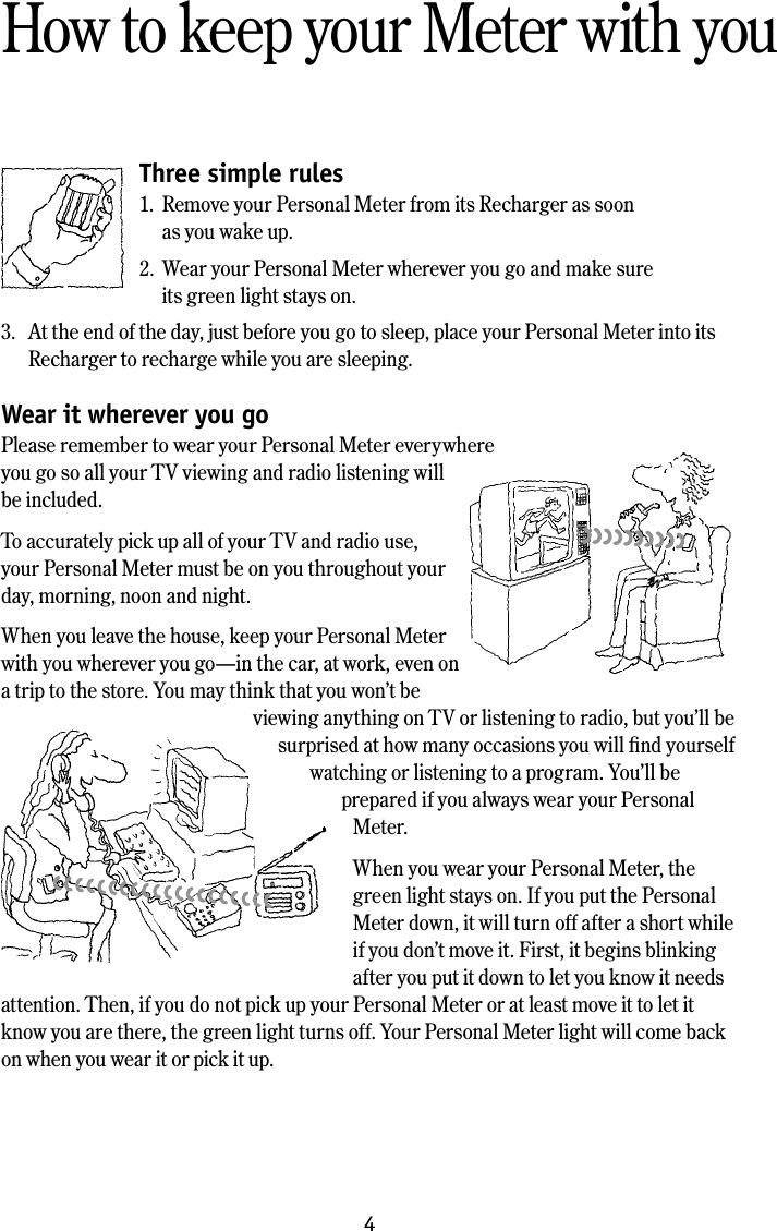 4How to keep your Meter with youThree simple rules1.  Remove your Personal Meter from its Recharger as soon    as you wake up.2.  Wear your Personal Meter wherever you go and make sure    its green light stays on.3.  At the end of the day, just before you go to sleep, place your Personal Meter into its Recharger to recharge while you are sleeping. Wear it wherever you goPlease remember to wear your Personal Meter everywhere  you go so all your TV viewing and radio listening will be included.To accurately pick up all of your TV and radio use, your Personal Meter must be on you throughout your day, morning, noon and night.When you leave the house, keep your Personal Meter with you wherever you go&mdash;in the car, at work, even on a trip to the store. You may think that you won&rsquo;t be viewing anything on TV or listening to radio, but you&rsquo;ll be surprised at how many occasions you will ﬁnd yourself watching or listening to a program. You&rsquo;ll be prepared if you always wear your Personal Meter.When you wear your Personal Meter, the green light stays on. If you put the Personal Meter down, it will turn off after a short while if you don&rsquo;t move it. First, it begins blinking after you put it down to let you know it needs attention. Then, if you do not pick up your Personal Meter or at least move it to let it know you are there, the green light turns off. Your Personal Meter light will come back on when you wear it or pick it up. 