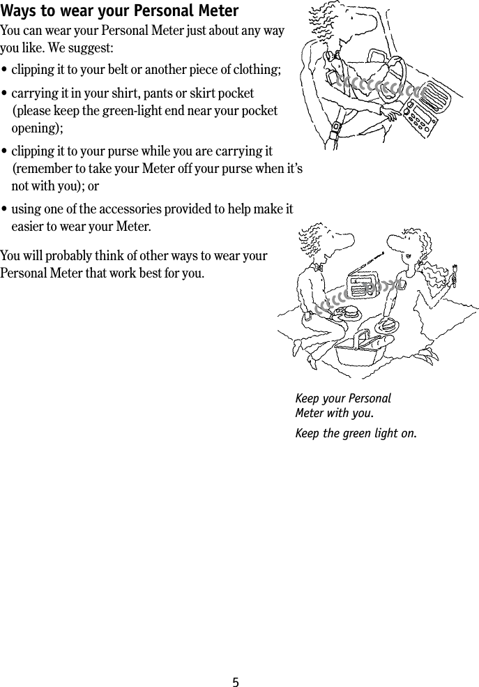 5How to keep your Meter with youWays to wear your Personal MeterYou can wear your Personal Meter just about any way you like. We suggest:&bull; clipping it to your belt or another piece of clothing; &bull; carrying it in your shirt, pants or skirt pocket (please keep the green-light end near your pocket opening);&bull; clipping it to your purse while you are carrying it (remember to take your Meter off your purse when it&rsquo;s not with you); or &bull; using one of the accessories provided to help make it easier to wear your Meter.You will probably think of other ways to wear your  Personal Meter that work best for you.Keep your Personal  Meter with you.Keep the green light on.