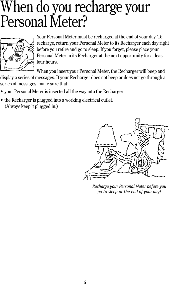 Recharge your Personal Meter before you go to sleep at the end of your day!6When do you recharge your Personal Meter?Your Personal Meter must be recharged at the end of your day. To recharge, return your Personal Meter to its Recharger each day right before you retire and go to sleep. If you forget, please place your Personal Meter in its Recharger at the next opportunity for at least four hours. When you insert your Personal Meter, the Recharger will beep and display a series of messages. If your Recharger does not beep or does not go through a series of messages, make sure that:&bull; your Personal Meter is inserted all the way into the Recharger;&bull; the Recharger is plugged into a working electrical outlet.  (Always keep it plugged in.)
