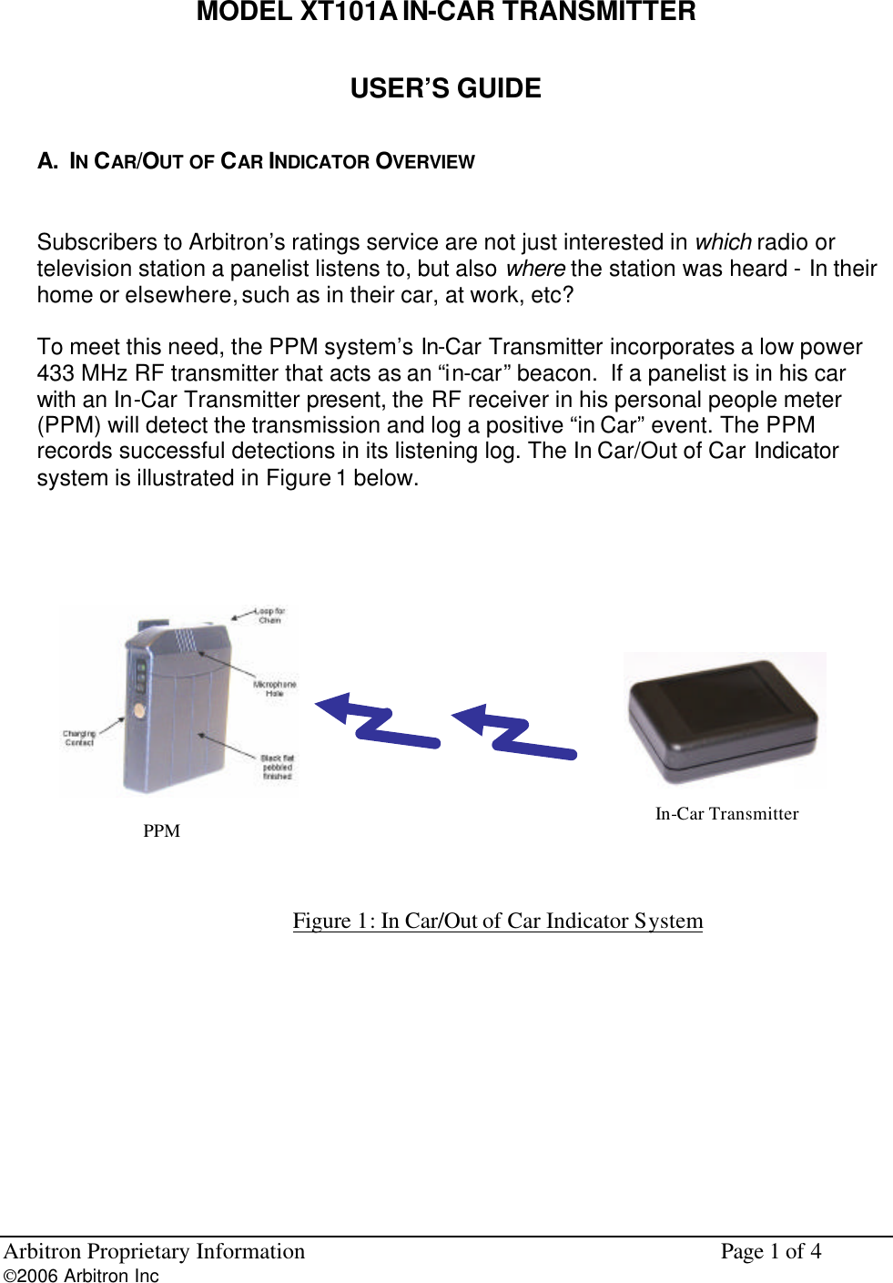Arbitron Proprietary Information    Page 1 of 4 2006 Arbitron Inc         MODEL XT101A IN-CAR TRANSMITTER USER&rsquo;S GUIDE A.  IN CAR/OUT OF CAR INDICATOR OVERVIEW  Subscribers to Arbitron&rsquo;s ratings service are not just interested in which radio or television station a panelist listens to, but also where the station was heard - In their home or elsewhere, such as in their car, at work, etc?  To meet this need, the PPM system&rsquo;s In-Car Transmitter incorporates a low power 433 MHz RF transmitter that acts as an &ldquo;in-car&rdquo; beacon.  If a panelist is in his car with an In-Car Transmitter present, the RF receiver in his personal people meter (PPM) will detect the transmission and log a positive &ldquo;in Car&rdquo; event. The PPM records successful detections in its listening log. The In Car/Out of Car Indicator system is illustrated in Figure 1 below.   Figure 1: In Car/Out of Car Indicator System      PPM  In-Car Transmitter  