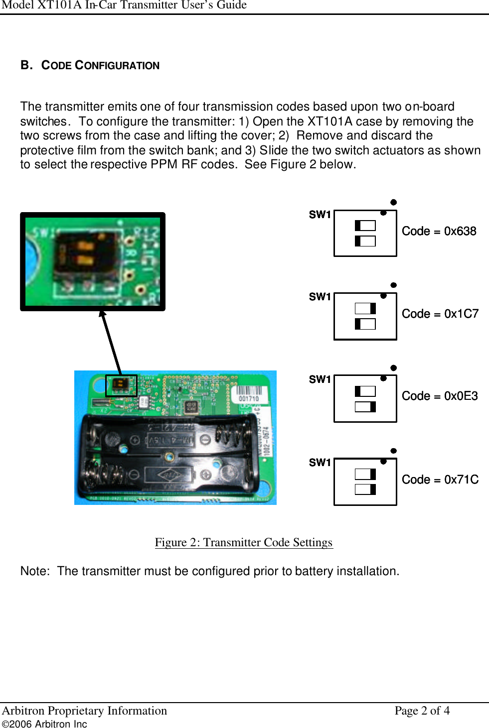 Model XT101A In-Car Transmitter User&rsquo;s Guide Arbitron Proprietary Information    Page 2 of 4 2006 Arbitron Inc          B.   CODE CONFIGURATION  The transmitter emits one of four transmission codes based upon two on-board switches.  To configure the transmitter: 1) Open the XT101A case by removing the two screws from the case and lifting the cover; 2)  Remove and discard the protective film from the switch bank; and 3) Slide the two switch actuators as shown to select the respective PPM RF codes.  See Figure 2 below.   SW1Code = 0x638SW1Code = 0x71CSW1Code = 0x0E3SW1Code = 0x1C7SW1Code = 0x638SW1SW1Code = 0x638SW1Code = 0x71CSW1Code = 0x71CSW1Code = 0x0E3SW1Code = 0x0E3SW1Code = 0x1C7SW1Code = 0x1C7   Figure 2: Transmitter Code Settings   Note:  The transmitter must be configured prior to battery installation.     
